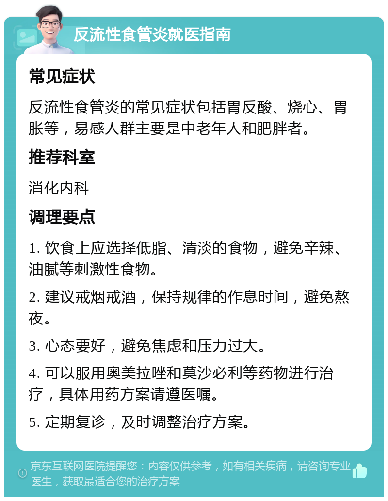 反流性食管炎就医指南 常见症状 反流性食管炎的常见症状包括胃反酸、烧心、胃胀等，易感人群主要是中老年人和肥胖者。 推荐科室 消化内科 调理要点 1. 饮食上应选择低脂、清淡的食物，避免辛辣、油腻等刺激性食物。 2. 建议戒烟戒酒，保持规律的作息时间，避免熬夜。 3. 心态要好，避免焦虑和压力过大。 4. 可以服用奥美拉唑和莫沙必利等药物进行治疗，具体用药方案请遵医嘱。 5. 定期复诊，及时调整治疗方案。