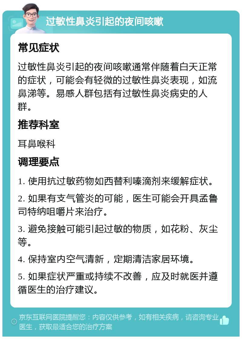 过敏性鼻炎引起的夜间咳嗽 常见症状 过敏性鼻炎引起的夜间咳嗽通常伴随着白天正常的症状，可能会有轻微的过敏性鼻炎表现，如流鼻涕等。易感人群包括有过敏性鼻炎病史的人群。 推荐科室 耳鼻喉科 调理要点 1. 使用抗过敏药物如西替利嗪滴剂来缓解症状。 2. 如果有支气管炎的可能，医生可能会开具孟鲁司特纳咀嚼片来治疗。 3. 避免接触可能引起过敏的物质，如花粉、灰尘等。 4. 保持室内空气清新，定期清洁家居环境。 5. 如果症状严重或持续不改善，应及时就医并遵循医生的治疗建议。