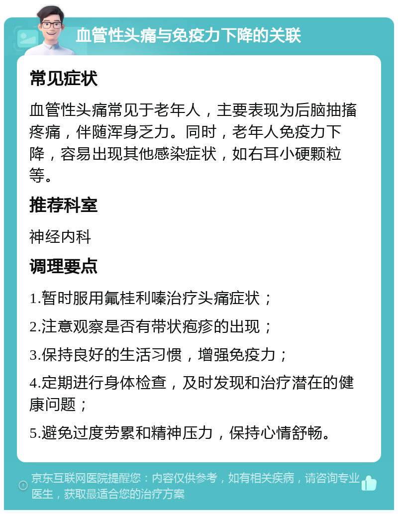 血管性头痛与免疫力下降的关联 常见症状 血管性头痛常见于老年人，主要表现为后脑抽搐疼痛，伴随浑身乏力。同时，老年人免疫力下降，容易出现其他感染症状，如右耳小硬颗粒等。 推荐科室 神经内科 调理要点 1.暂时服用氟桂利嗪治疗头痛症状； 2.注意观察是否有带状疱疹的出现； 3.保持良好的生活习惯，增强免疫力； 4.定期进行身体检查，及时发现和治疗潜在的健康问题； 5.避免过度劳累和精神压力，保持心情舒畅。