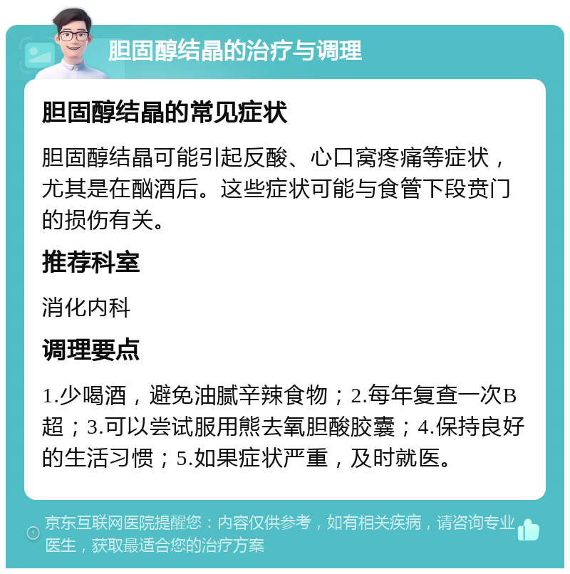 胆固醇结晶的治疗与调理 胆固醇结晶的常见症状 胆固醇结晶可能引起反酸、心口窝疼痛等症状，尤其是在酗酒后。这些症状可能与食管下段贲门的损伤有关。 推荐科室 消化内科 调理要点 1.少喝酒，避免油腻辛辣食物；2.每年复查一次B超；3.可以尝试服用熊去氧胆酸胶囊；4.保持良好的生活习惯；5.如果症状严重，及时就医。