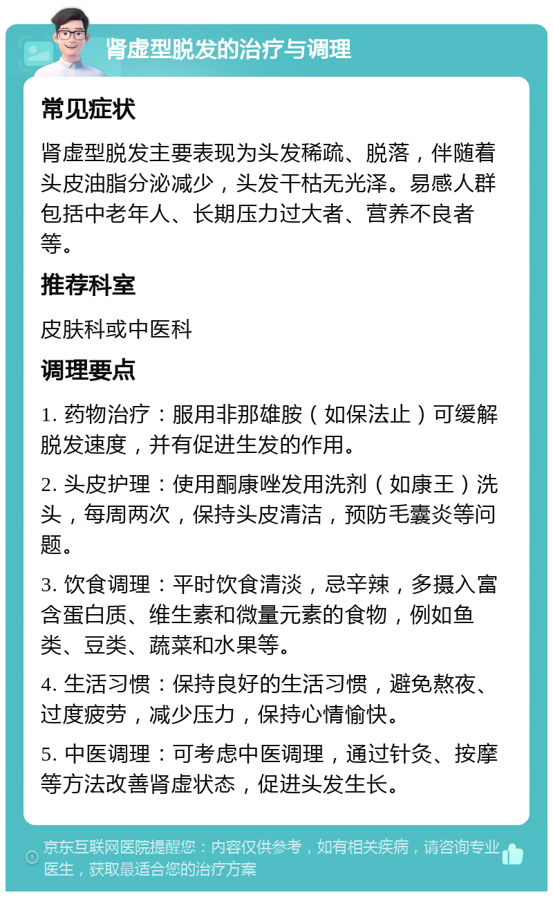 肾虚型脱发的治疗与调理 常见症状 肾虚型脱发主要表现为头发稀疏、脱落，伴随着头皮油脂分泌减少，头发干枯无光泽。易感人群包括中老年人、长期压力过大者、营养不良者等。 推荐科室 皮肤科或中医科 调理要点 1. 药物治疗：服用非那雄胺（如保法止）可缓解脱发速度，并有促进生发的作用。 2. 头皮护理：使用酮康唑发用洗剂（如康王）洗头，每周两次，保持头皮清洁，预防毛囊炎等问题。 3. 饮食调理：平时饮食清淡，忌辛辣，多摄入富含蛋白质、维生素和微量元素的食物，例如鱼类、豆类、蔬菜和水果等。 4. 生活习惯：保持良好的生活习惯，避免熬夜、过度疲劳，减少压力，保持心情愉快。 5. 中医调理：可考虑中医调理，通过针灸、按摩等方法改善肾虚状态，促进头发生长。