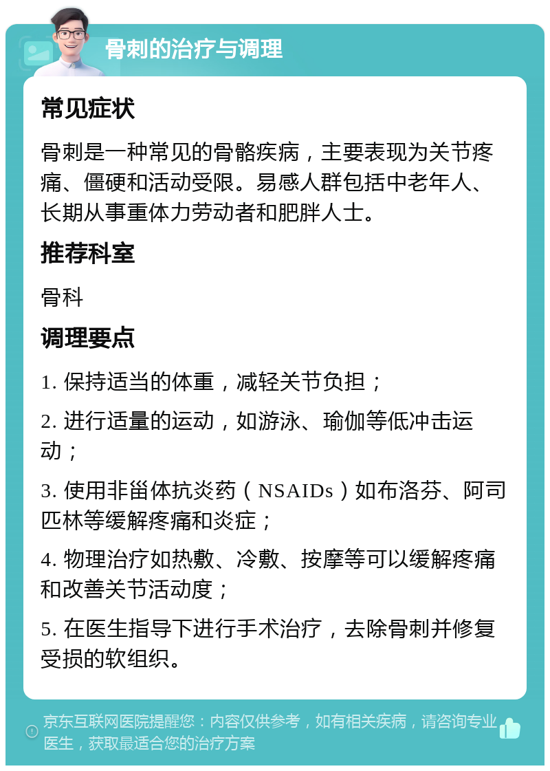 骨刺的治疗与调理 常见症状 骨刺是一种常见的骨骼疾病，主要表现为关节疼痛、僵硬和活动受限。易感人群包括中老年人、长期从事重体力劳动者和肥胖人士。 推荐科室 骨科 调理要点 1. 保持适当的体重，减轻关节负担； 2. 进行适量的运动，如游泳、瑜伽等低冲击运动； 3. 使用非甾体抗炎药（NSAIDs）如布洛芬、阿司匹林等缓解疼痛和炎症； 4. 物理治疗如热敷、冷敷、按摩等可以缓解疼痛和改善关节活动度； 5. 在医生指导下进行手术治疗，去除骨刺并修复受损的软组织。