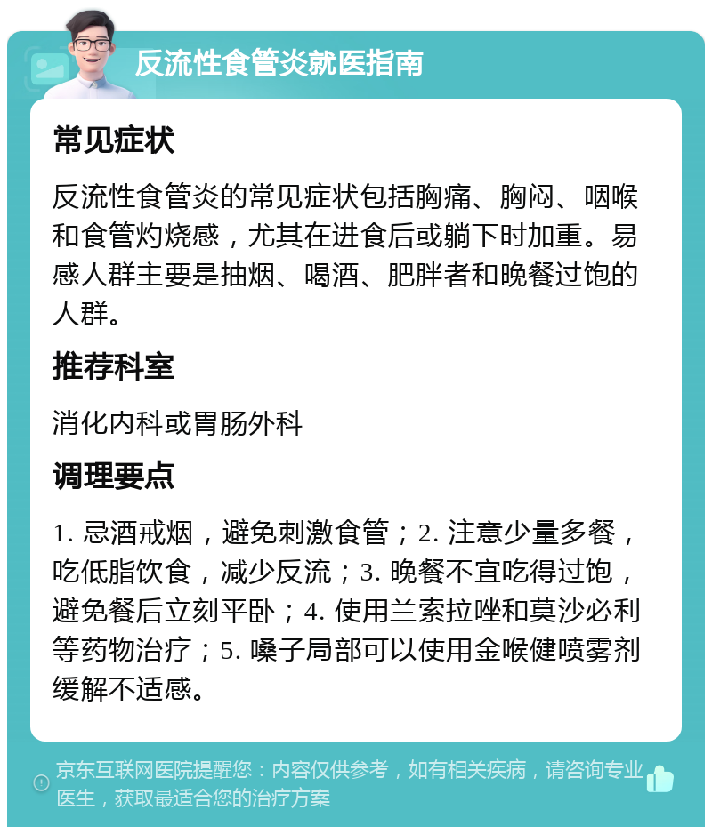 反流性食管炎就医指南 常见症状 反流性食管炎的常见症状包括胸痛、胸闷、咽喉和食管灼烧感，尤其在进食后或躺下时加重。易感人群主要是抽烟、喝酒、肥胖者和晚餐过饱的人群。 推荐科室 消化内科或胃肠外科 调理要点 1. 忌酒戒烟，避免刺激食管；2. 注意少量多餐，吃低脂饮食，减少反流；3. 晚餐不宜吃得过饱，避免餐后立刻平卧；4. 使用兰索拉唑和莫沙必利等药物治疗；5. 嗓子局部可以使用金喉健喷雾剂缓解不适感。