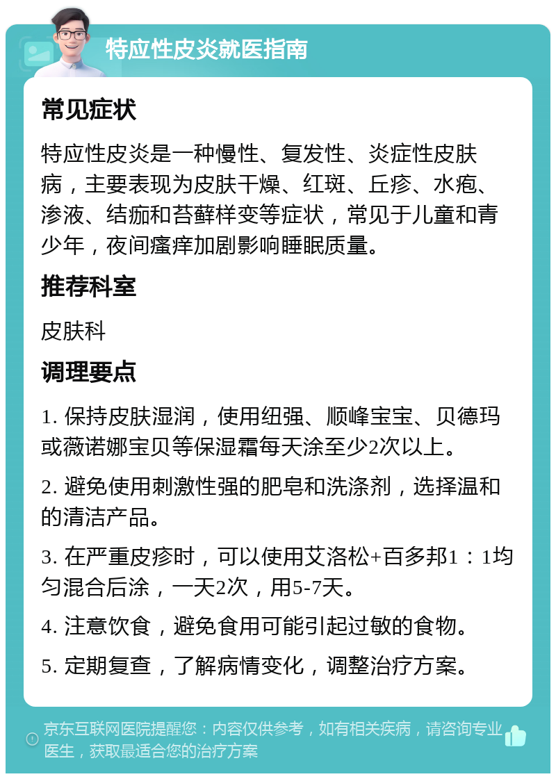 特应性皮炎就医指南 常见症状 特应性皮炎是一种慢性、复发性、炎症性皮肤病，主要表现为皮肤干燥、红斑、丘疹、水疱、渗液、结痂和苔藓样变等症状，常见于儿童和青少年，夜间瘙痒加剧影响睡眠质量。 推荐科室 皮肤科 调理要点 1. 保持皮肤湿润，使用纽强、顺峰宝宝、贝德玛或薇诺娜宝贝等保湿霜每天涂至少2次以上。 2. 避免使用刺激性强的肥皂和洗涤剂，选择温和的清洁产品。 3. 在严重皮疹时，可以使用艾洛松+百多邦1：1均匀混合后涂，一天2次，用5-7天。 4. 注意饮食，避免食用可能引起过敏的食物。 5. 定期复查，了解病情变化，调整治疗方案。