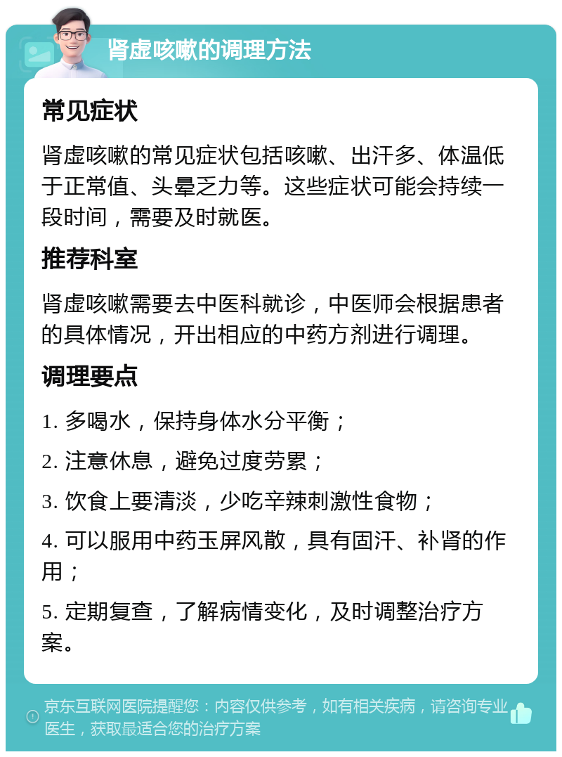 肾虚咳嗽的调理方法 常见症状 肾虚咳嗽的常见症状包括咳嗽、出汗多、体温低于正常值、头晕乏力等。这些症状可能会持续一段时间，需要及时就医。 推荐科室 肾虚咳嗽需要去中医科就诊，中医师会根据患者的具体情况，开出相应的中药方剂进行调理。 调理要点 1. 多喝水，保持身体水分平衡； 2. 注意休息，避免过度劳累； 3. 饮食上要清淡，少吃辛辣刺激性食物； 4. 可以服用中药玉屏风散，具有固汗、补肾的作用； 5. 定期复查，了解病情变化，及时调整治疗方案。