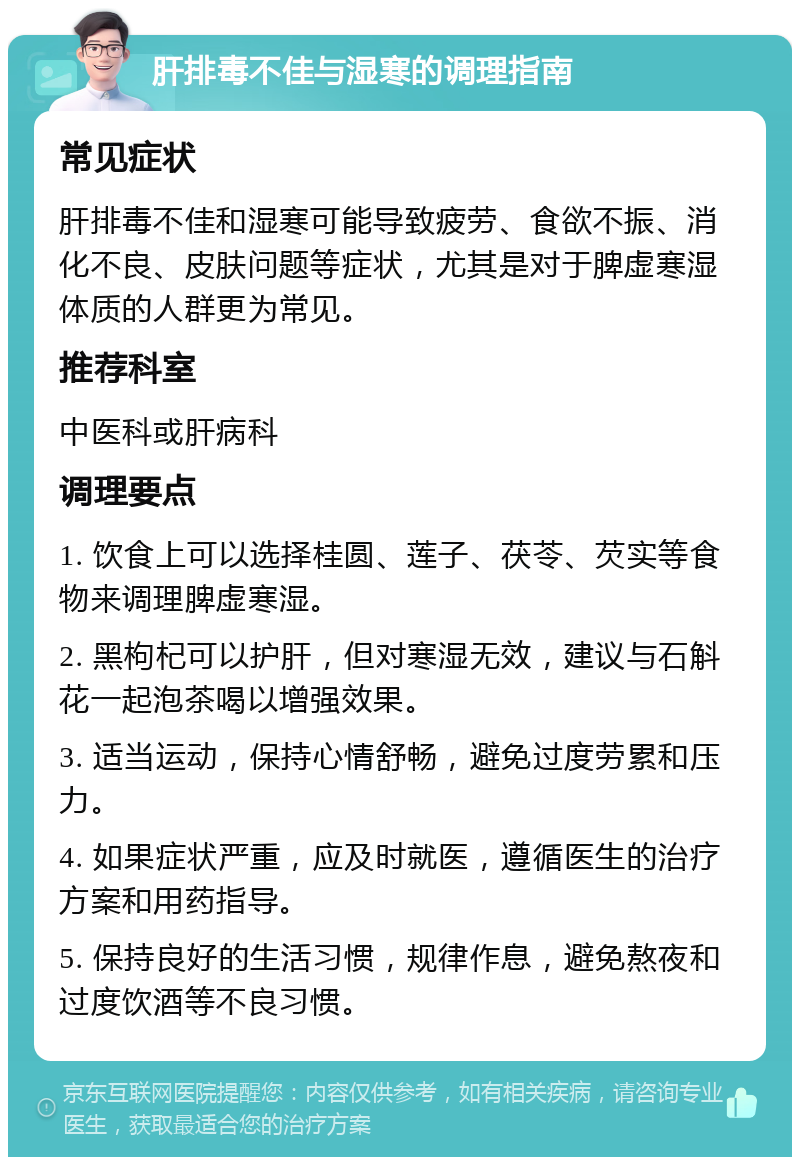 肝排毒不佳与湿寒的调理指南 常见症状 肝排毒不佳和湿寒可能导致疲劳、食欲不振、消化不良、皮肤问题等症状，尤其是对于脾虚寒湿体质的人群更为常见。 推荐科室 中医科或肝病科 调理要点 1. 饮食上可以选择桂圆、莲子、茯苓、芡实等食物来调理脾虚寒湿。 2. 黑枸杞可以护肝，但对寒湿无效，建议与石斛花一起泡茶喝以增强效果。 3. 适当运动，保持心情舒畅，避免过度劳累和压力。 4. 如果症状严重，应及时就医，遵循医生的治疗方案和用药指导。 5. 保持良好的生活习惯，规律作息，避免熬夜和过度饮酒等不良习惯。