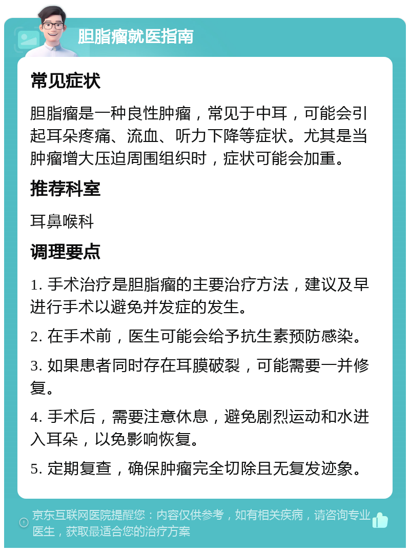 胆脂瘤就医指南 常见症状 胆脂瘤是一种良性肿瘤，常见于中耳，可能会引起耳朵疼痛、流血、听力下降等症状。尤其是当肿瘤增大压迫周围组织时，症状可能会加重。 推荐科室 耳鼻喉科 调理要点 1. 手术治疗是胆脂瘤的主要治疗方法，建议及早进行手术以避免并发症的发生。 2. 在手术前，医生可能会给予抗生素预防感染。 3. 如果患者同时存在耳膜破裂，可能需要一并修复。 4. 手术后，需要注意休息，避免剧烈运动和水进入耳朵，以免影响恢复。 5. 定期复查，确保肿瘤完全切除且无复发迹象。