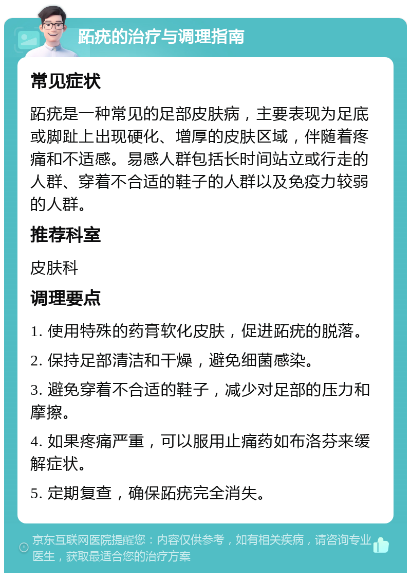 跖疣的治疗与调理指南 常见症状 跖疣是一种常见的足部皮肤病，主要表现为足底或脚趾上出现硬化、增厚的皮肤区域，伴随着疼痛和不适感。易感人群包括长时间站立或行走的人群、穿着不合适的鞋子的人群以及免疫力较弱的人群。 推荐科室 皮肤科 调理要点 1. 使用特殊的药膏软化皮肤，促进跖疣的脱落。 2. 保持足部清洁和干燥，避免细菌感染。 3. 避免穿着不合适的鞋子，减少对足部的压力和摩擦。 4. 如果疼痛严重，可以服用止痛药如布洛芬来缓解症状。 5. 定期复查，确保跖疣完全消失。