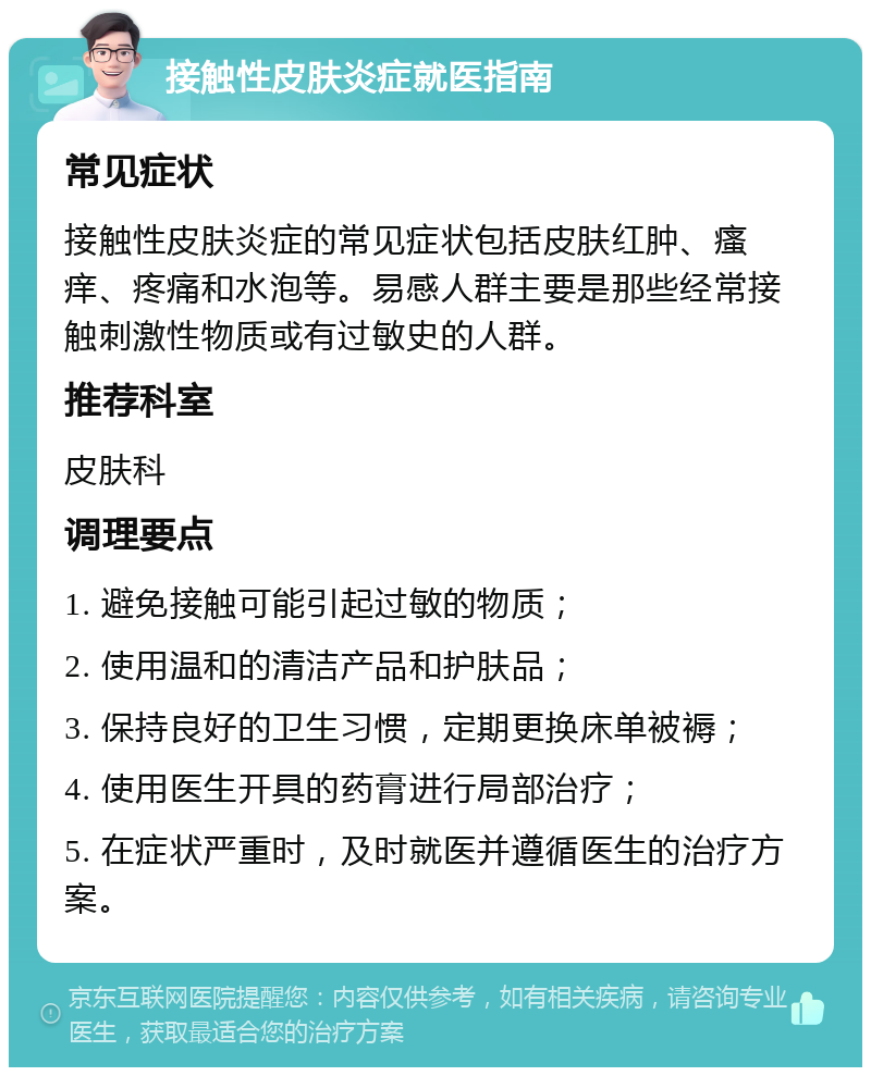 接触性皮肤炎症就医指南 常见症状 接触性皮肤炎症的常见症状包括皮肤红肿、瘙痒、疼痛和水泡等。易感人群主要是那些经常接触刺激性物质或有过敏史的人群。 推荐科室 皮肤科 调理要点 1. 避免接触可能引起过敏的物质； 2. 使用温和的清洁产品和护肤品； 3. 保持良好的卫生习惯，定期更换床单被褥； 4. 使用医生开具的药膏进行局部治疗； 5. 在症状严重时，及时就医并遵循医生的治疗方案。