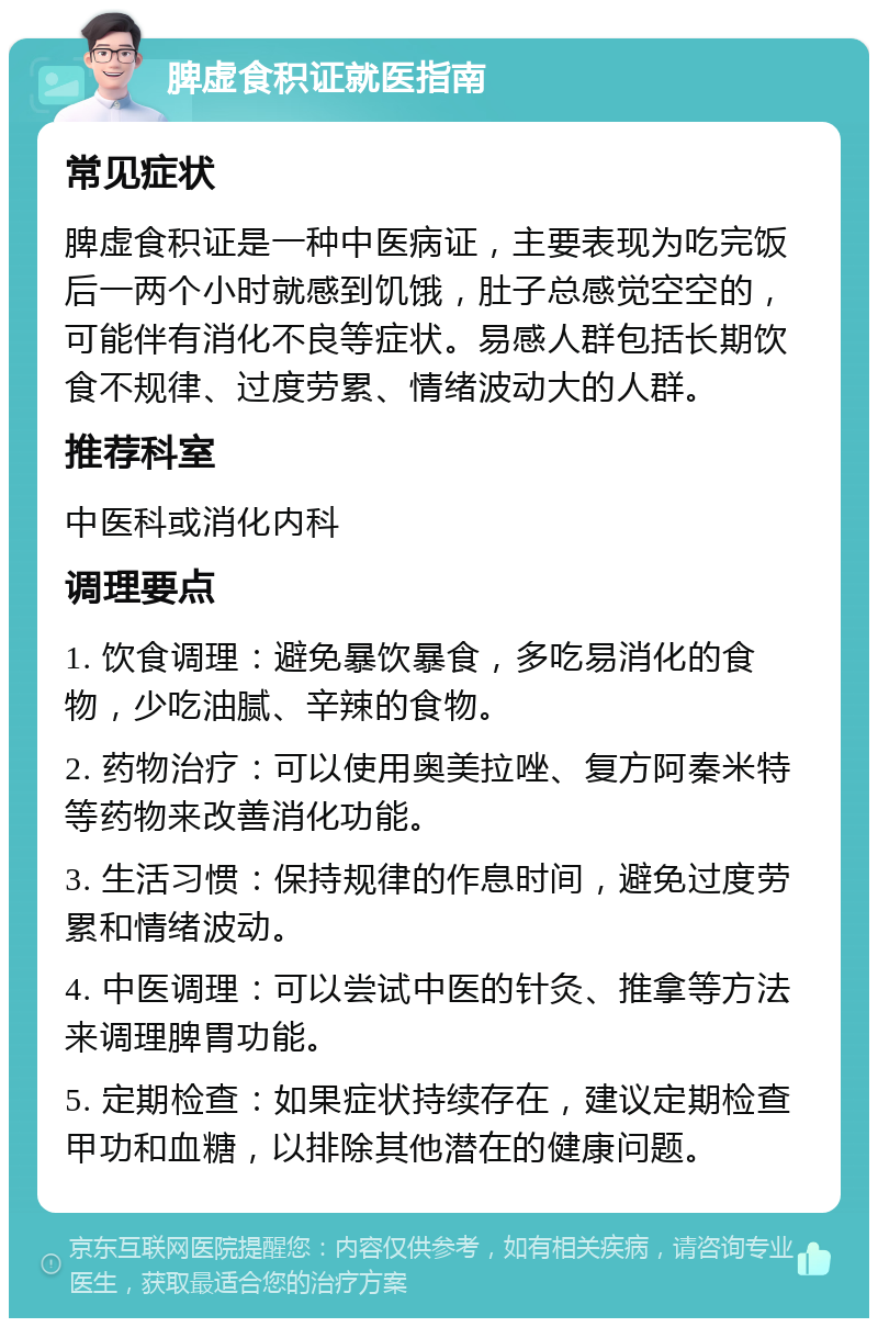 脾虚食积证就医指南 常见症状 脾虚食积证是一种中医病证，主要表现为吃完饭后一两个小时就感到饥饿，肚子总感觉空空的，可能伴有消化不良等症状。易感人群包括长期饮食不规律、过度劳累、情绪波动大的人群。 推荐科室 中医科或消化内科 调理要点 1. 饮食调理：避免暴饮暴食，多吃易消化的食物，少吃油腻、辛辣的食物。 2. 药物治疗：可以使用奥美拉唑、复方阿秦米特等药物来改善消化功能。 3. 生活习惯：保持规律的作息时间，避免过度劳累和情绪波动。 4. 中医调理：可以尝试中医的针灸、推拿等方法来调理脾胃功能。 5. 定期检查：如果症状持续存在，建议定期检查甲功和血糖，以排除其他潜在的健康问题。