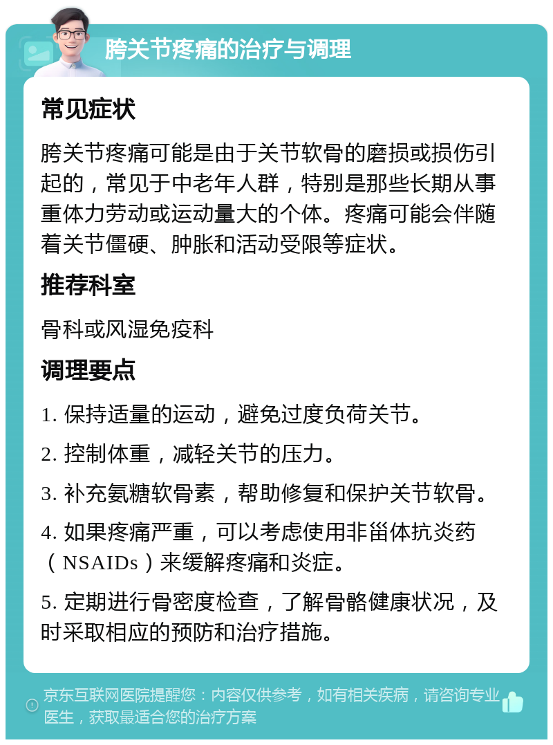 胯关节疼痛的治疗与调理 常见症状 胯关节疼痛可能是由于关节软骨的磨损或损伤引起的，常见于中老年人群，特别是那些长期从事重体力劳动或运动量大的个体。疼痛可能会伴随着关节僵硬、肿胀和活动受限等症状。 推荐科室 骨科或风湿免疫科 调理要点 1. 保持适量的运动，避免过度负荷关节。 2. 控制体重，减轻关节的压力。 3. 补充氨糖软骨素，帮助修复和保护关节软骨。 4. 如果疼痛严重，可以考虑使用非甾体抗炎药（NSAIDs）来缓解疼痛和炎症。 5. 定期进行骨密度检查，了解骨骼健康状况，及时采取相应的预防和治疗措施。