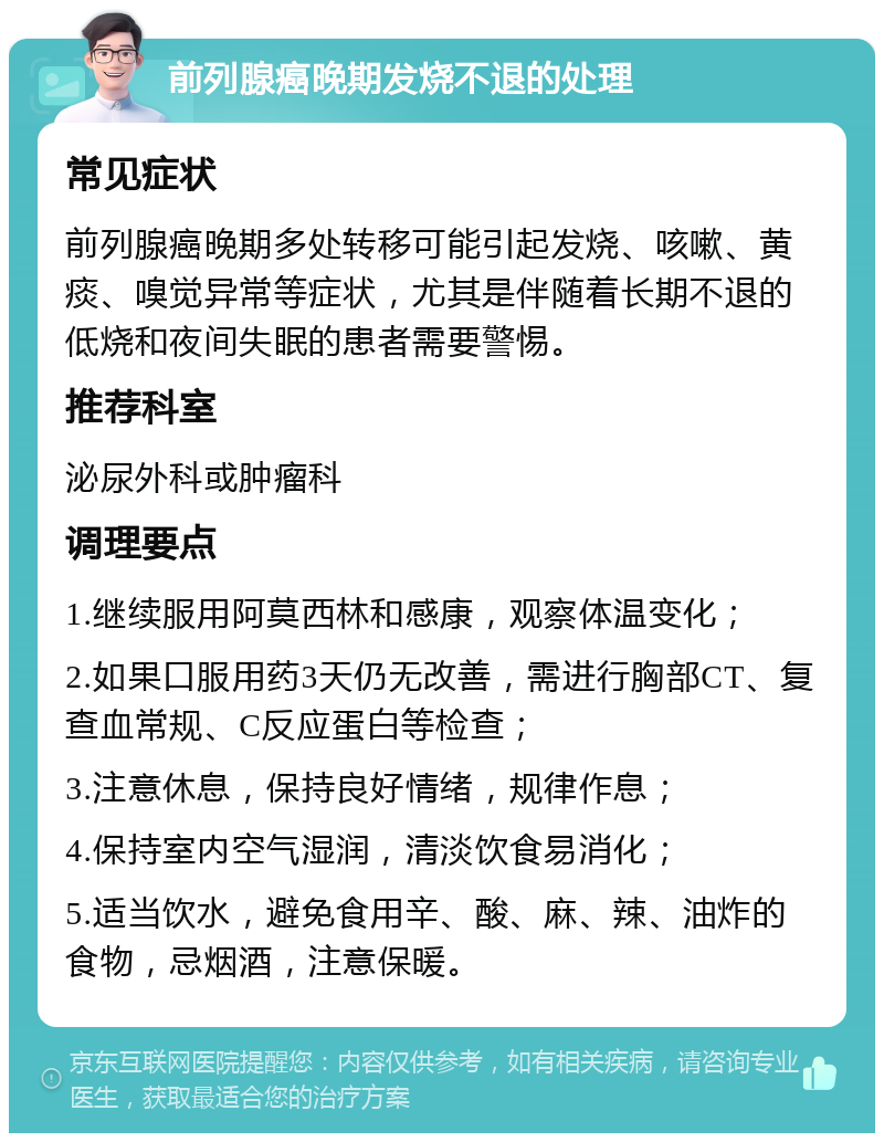 前列腺癌晚期发烧不退的处理 常见症状 前列腺癌晚期多处转移可能引起发烧、咳嗽、黄痰、嗅觉异常等症状，尤其是伴随着长期不退的低烧和夜间失眠的患者需要警惕。 推荐科室 泌尿外科或肿瘤科 调理要点 1.继续服用阿莫西林和感康，观察体温变化； 2.如果口服用药3天仍无改善，需进行胸部CT、复查血常规、C反应蛋白等检查； 3.注意休息，保持良好情绪，规律作息； 4.保持室内空气湿润，清淡饮食易消化； 5.适当饮水，避免食用辛、酸、麻、辣、油炸的食物，忌烟酒，注意保暖。