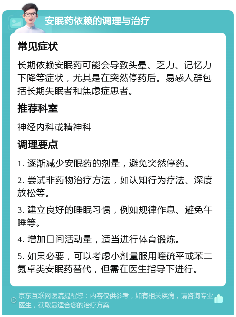 安眠药依赖的调理与治疗 常见症状 长期依赖安眠药可能会导致头晕、乏力、记忆力下降等症状，尤其是在突然停药后。易感人群包括长期失眠者和焦虑症患者。 推荐科室 神经内科或精神科 调理要点 1. 逐渐减少安眠药的剂量，避免突然停药。 2. 尝试非药物治疗方法，如认知行为疗法、深度放松等。 3. 建立良好的睡眠习惯，例如规律作息、避免午睡等。 4. 增加日间活动量，适当进行体育锻炼。 5. 如果必要，可以考虑小剂量服用喹硫平或苯二氮卓类安眠药替代，但需在医生指导下进行。