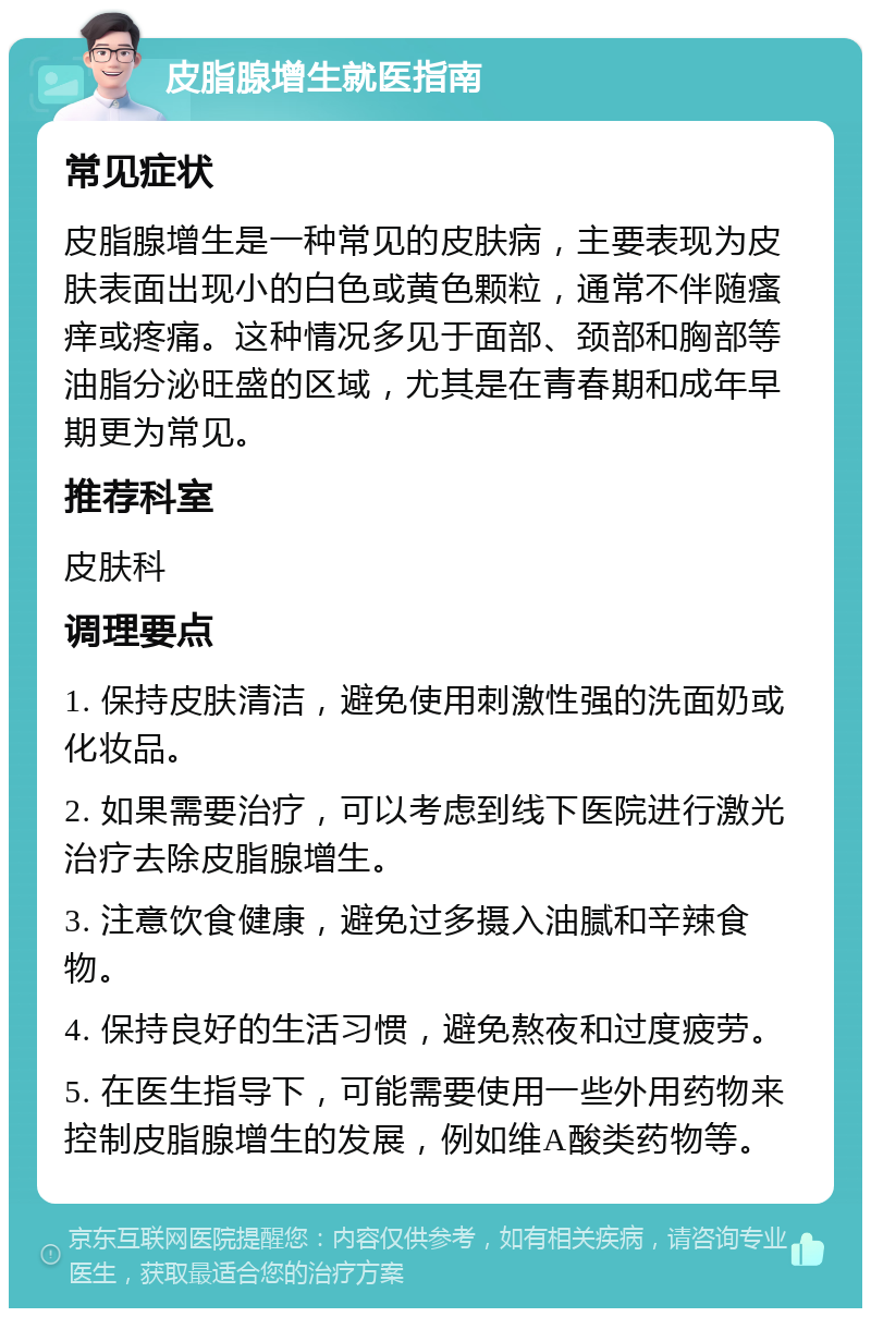 皮脂腺增生就医指南 常见症状 皮脂腺增生是一种常见的皮肤病，主要表现为皮肤表面出现小的白色或黄色颗粒，通常不伴随瘙痒或疼痛。这种情况多见于面部、颈部和胸部等油脂分泌旺盛的区域，尤其是在青春期和成年早期更为常见。 推荐科室 皮肤科 调理要点 1. 保持皮肤清洁，避免使用刺激性强的洗面奶或化妆品。 2. 如果需要治疗，可以考虑到线下医院进行激光治疗去除皮脂腺增生。 3. 注意饮食健康，避免过多摄入油腻和辛辣食物。 4. 保持良好的生活习惯，避免熬夜和过度疲劳。 5. 在医生指导下，可能需要使用一些外用药物来控制皮脂腺增生的发展，例如维A酸类药物等。