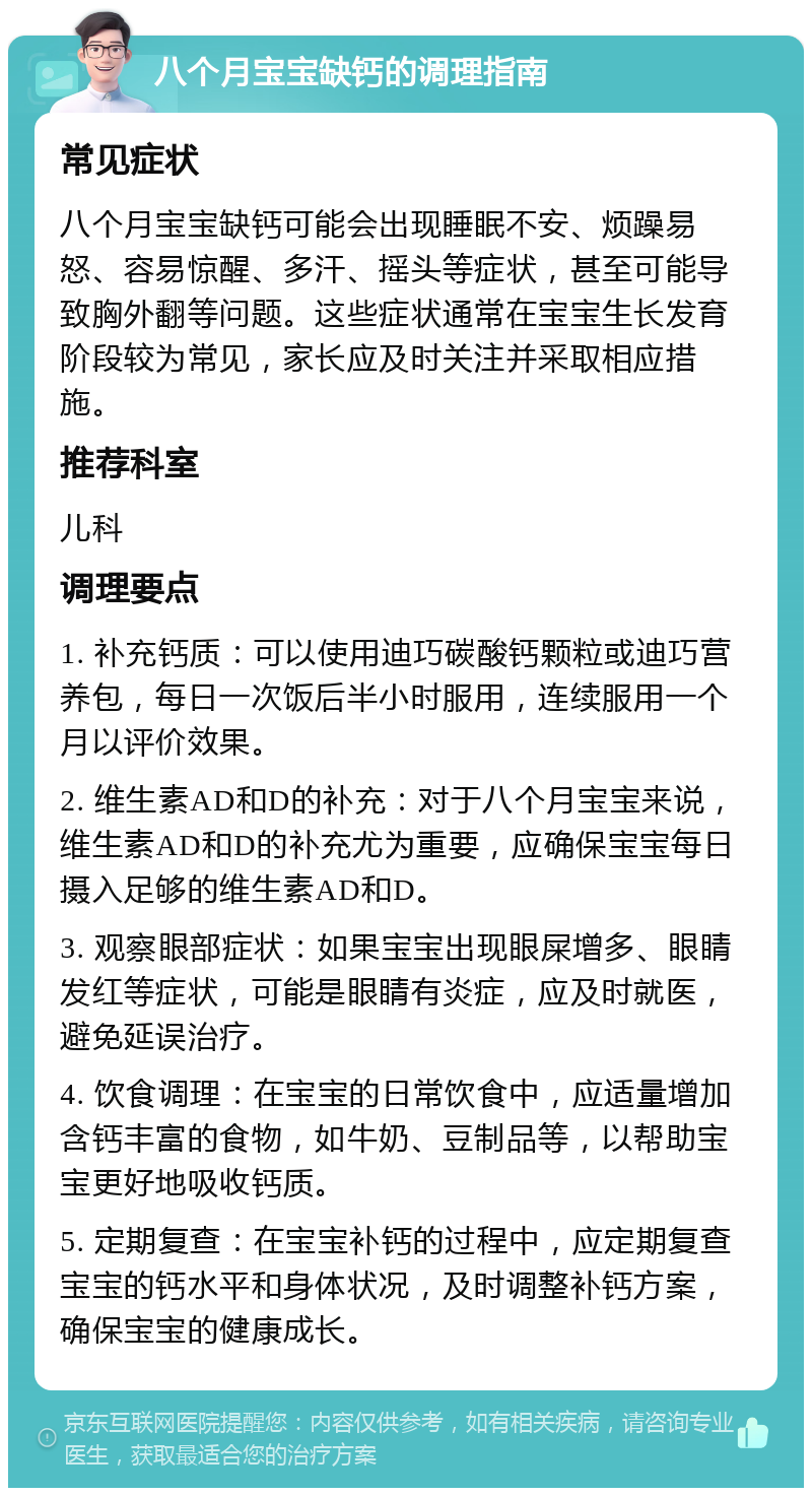 八个月宝宝缺钙的调理指南 常见症状 八个月宝宝缺钙可能会出现睡眠不安、烦躁易怒、容易惊醒、多汗、摇头等症状，甚至可能导致胸外翻等问题。这些症状通常在宝宝生长发育阶段较为常见，家长应及时关注并采取相应措施。 推荐科室 儿科 调理要点 1. 补充钙质：可以使用迪巧碳酸钙颗粒或迪巧营养包，每日一次饭后半小时服用，连续服用一个月以评价效果。 2. 维生素AD和D的补充：对于八个月宝宝来说，维生素AD和D的补充尤为重要，应确保宝宝每日摄入足够的维生素AD和D。 3. 观察眼部症状：如果宝宝出现眼屎增多、眼睛发红等症状，可能是眼睛有炎症，应及时就医，避免延误治疗。 4. 饮食调理：在宝宝的日常饮食中，应适量增加含钙丰富的食物，如牛奶、豆制品等，以帮助宝宝更好地吸收钙质。 5. 定期复查：在宝宝补钙的过程中，应定期复查宝宝的钙水平和身体状况，及时调整补钙方案，确保宝宝的健康成长。