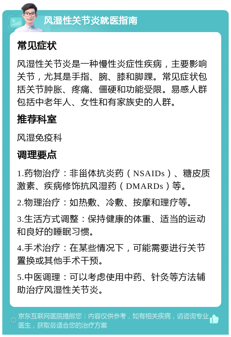 风湿性关节炎就医指南 常见症状 风湿性关节炎是一种慢性炎症性疾病，主要影响关节，尤其是手指、腕、膝和脚踝。常见症状包括关节肿胀、疼痛、僵硬和功能受限。易感人群包括中老年人、女性和有家族史的人群。 推荐科室 风湿免疫科 调理要点 1.药物治疗：非甾体抗炎药（NSAIDs）、糖皮质激素、疾病修饰抗风湿药（DMARDs）等。 2.物理治疗：如热敷、冷敷、按摩和理疗等。 3.生活方式调整：保持健康的体重、适当的运动和良好的睡眠习惯。 4.手术治疗：在某些情况下，可能需要进行关节置换或其他手术干预。 5.中医调理：可以考虑使用中药、针灸等方法辅助治疗风湿性关节炎。