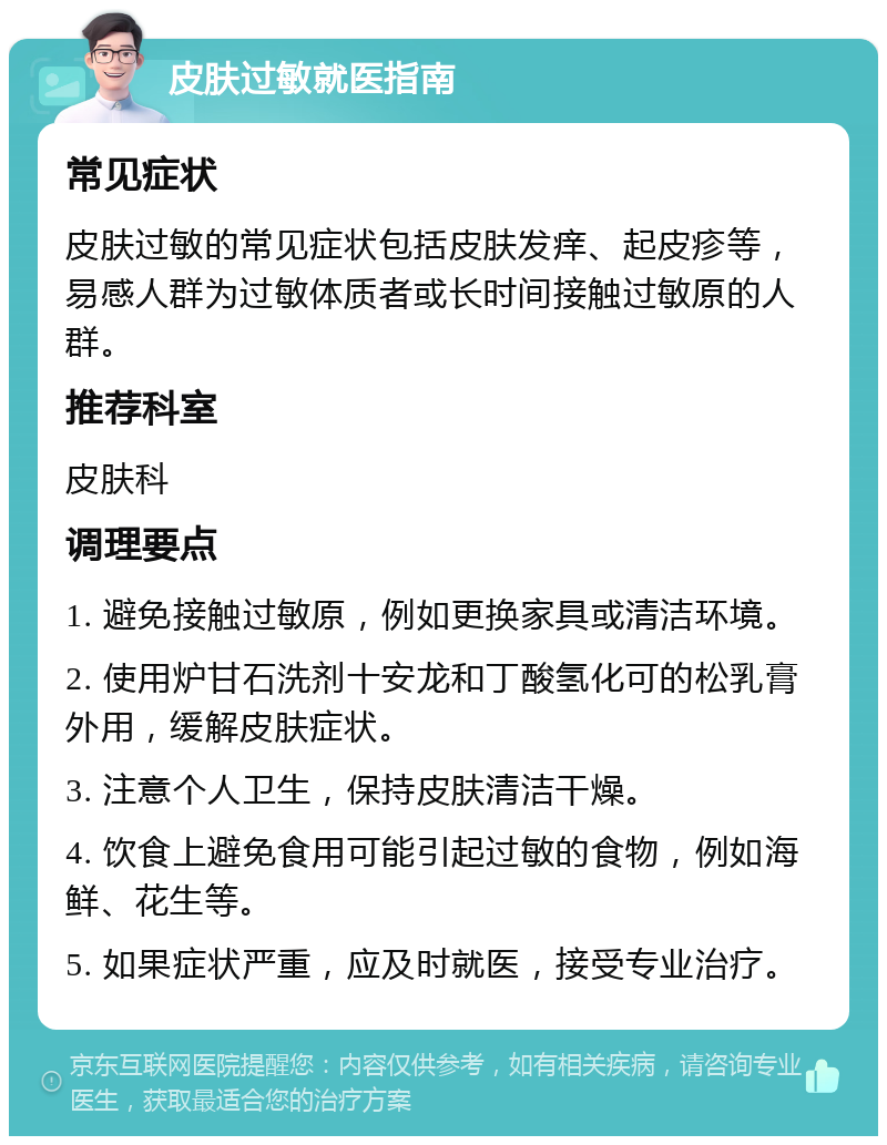 皮肤过敏就医指南 常见症状 皮肤过敏的常见症状包括皮肤发痒、起皮疹等，易感人群为过敏体质者或长时间接触过敏原的人群。 推荐科室 皮肤科 调理要点 1. 避免接触过敏原，例如更换家具或清洁环境。 2. 使用炉甘石洗剂十安龙和丁酸氢化可的松乳膏外用，缓解皮肤症状。 3. 注意个人卫生，保持皮肤清洁干燥。 4. 饮食上避免食用可能引起过敏的食物，例如海鲜、花生等。 5. 如果症状严重，应及时就医，接受专业治疗。