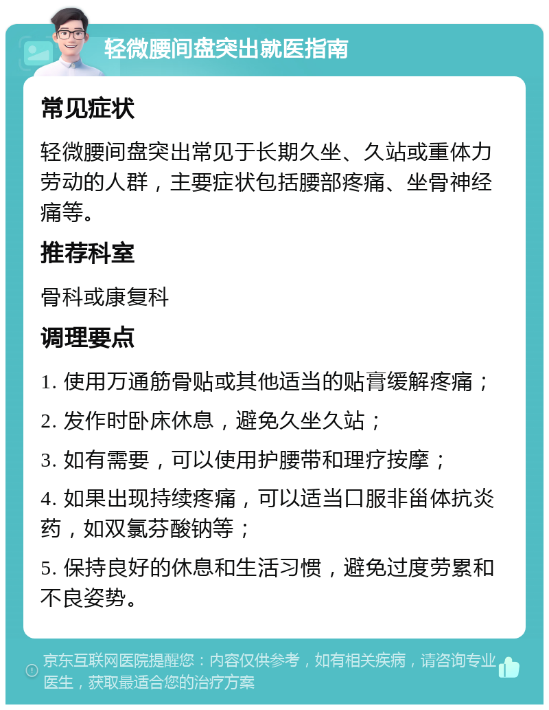 轻微腰间盘突出就医指南 常见症状 轻微腰间盘突出常见于长期久坐、久站或重体力劳动的人群，主要症状包括腰部疼痛、坐骨神经痛等。 推荐科室 骨科或康复科 调理要点 1. 使用万通筋骨贴或其他适当的贴膏缓解疼痛； 2. 发作时卧床休息，避免久坐久站； 3. 如有需要，可以使用护腰带和理疗按摩； 4. 如果出现持续疼痛，可以适当口服非甾体抗炎药，如双氯芬酸钠等； 5. 保持良好的休息和生活习惯，避免过度劳累和不良姿势。