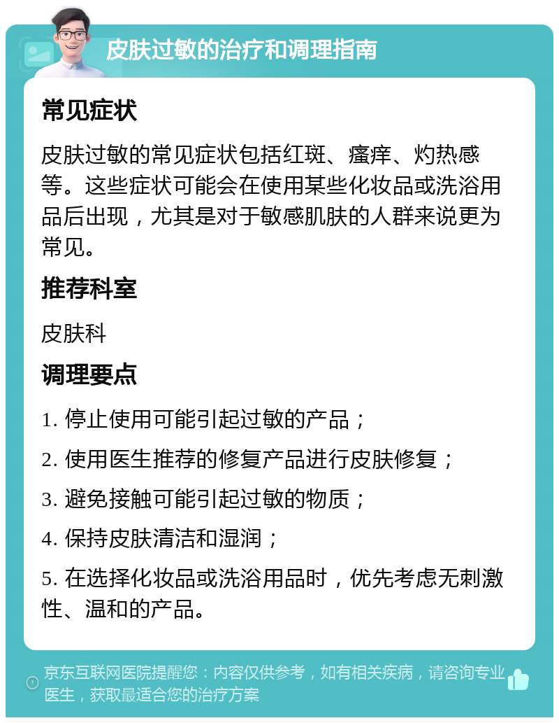 皮肤过敏的治疗和调理指南 常见症状 皮肤过敏的常见症状包括红斑、瘙痒、灼热感等。这些症状可能会在使用某些化妆品或洗浴用品后出现，尤其是对于敏感肌肤的人群来说更为常见。 推荐科室 皮肤科 调理要点 1. 停止使用可能引起过敏的产品； 2. 使用医生推荐的修复产品进行皮肤修复； 3. 避免接触可能引起过敏的物质； 4. 保持皮肤清洁和湿润； 5. 在选择化妆品或洗浴用品时，优先考虑无刺激性、温和的产品。