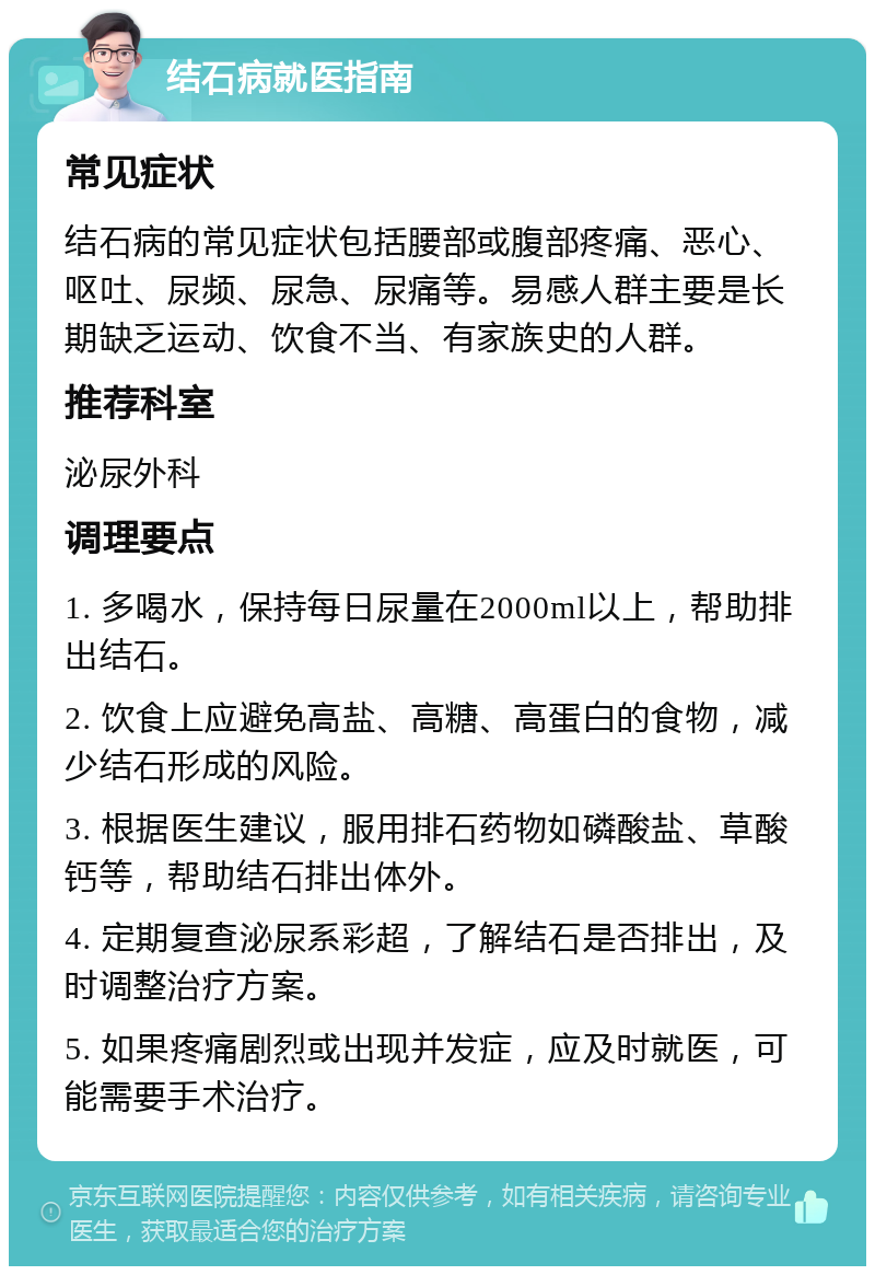 结石病就医指南 常见症状 结石病的常见症状包括腰部或腹部疼痛、恶心、呕吐、尿频、尿急、尿痛等。易感人群主要是长期缺乏运动、饮食不当、有家族史的人群。 推荐科室 泌尿外科 调理要点 1. 多喝水，保持每日尿量在2000ml以上，帮助排出结石。 2. 饮食上应避免高盐、高糖、高蛋白的食物，减少结石形成的风险。 3. 根据医生建议，服用排石药物如磷酸盐、草酸钙等，帮助结石排出体外。 4. 定期复查泌尿系彩超，了解结石是否排出，及时调整治疗方案。 5. 如果疼痛剧烈或出现并发症，应及时就医，可能需要手术治疗。