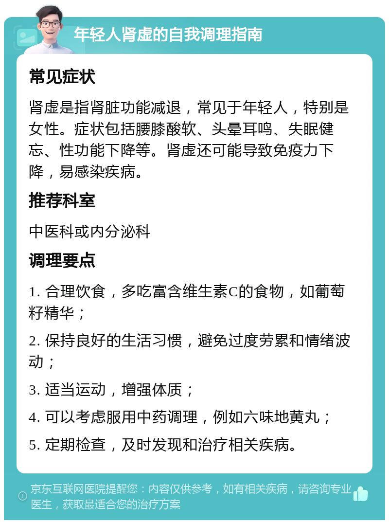 年轻人肾虚的自我调理指南 常见症状 肾虚是指肾脏功能减退，常见于年轻人，特别是女性。症状包括腰膝酸软、头晕耳鸣、失眠健忘、性功能下降等。肾虚还可能导致免疫力下降，易感染疾病。 推荐科室 中医科或内分泌科 调理要点 1. 合理饮食，多吃富含维生素C的食物，如葡萄籽精华； 2. 保持良好的生活习惯，避免过度劳累和情绪波动； 3. 适当运动，增强体质； 4. 可以考虑服用中药调理，例如六味地黄丸； 5. 定期检查，及时发现和治疗相关疾病。