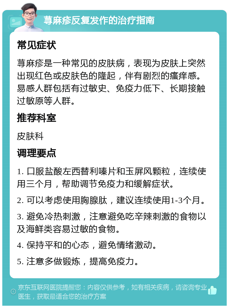 荨麻疹反复发作的治疗指南 常见症状 荨麻疹是一种常见的皮肤病，表现为皮肤上突然出现红色或皮肤色的隆起，伴有剧烈的瘙痒感。易感人群包括有过敏史、免疫力低下、长期接触过敏原等人群。 推荐科室 皮肤科 调理要点 1. 口服盐酸左西替利嗪片和玉屏风颗粒，连续使用三个月，帮助调节免疫力和缓解症状。 2. 可以考虑使用胸腺肽，建议连续使用1-3个月。 3. 避免冷热刺激，注意避免吃辛辣刺激的食物以及海鲜类容易过敏的食物。 4. 保持平和的心态，避免情绪激动。 5. 注意多做锻炼，提高免疫力。