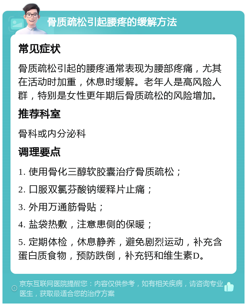 骨质疏松引起腰疼的缓解方法 常见症状 骨质疏松引起的腰疼通常表现为腰部疼痛，尤其在活动时加重，休息时缓解。老年人是高风险人群，特别是女性更年期后骨质疏松的风险增加。 推荐科室 骨科或内分泌科 调理要点 1. 使用骨化三醇软胶囊治疗骨质疏松； 2. 口服双氯芬酸钠缓释片止痛； 3. 外用万通筋骨贴； 4. 盐袋热敷，注意患侧的保暖； 5. 定期体检，休息静养，避免剧烈运动，补充含蛋白质食物，预防跌倒，补充钙和维生素D。