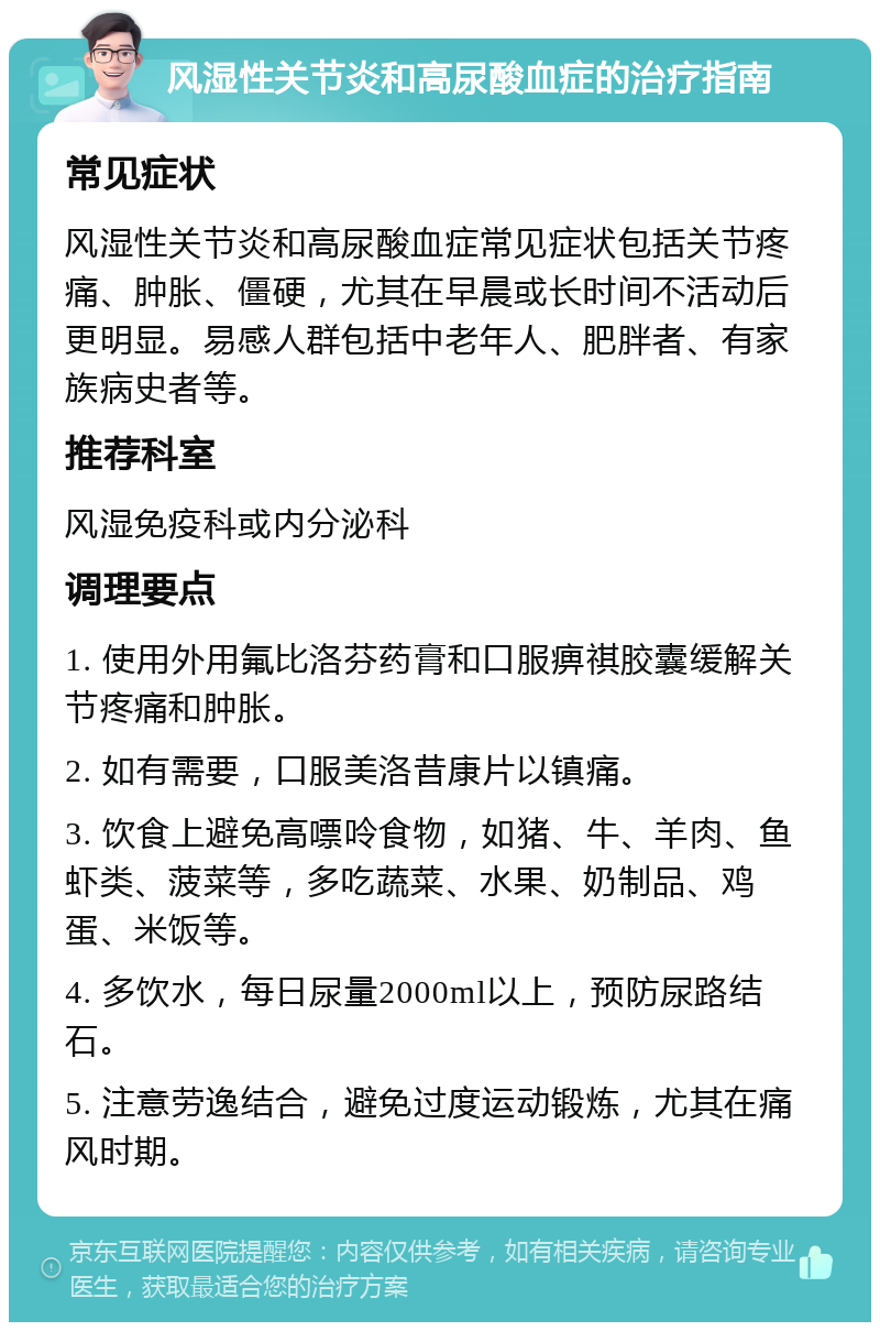 风湿性关节炎和高尿酸血症的治疗指南 常见症状 风湿性关节炎和高尿酸血症常见症状包括关节疼痛、肿胀、僵硬，尤其在早晨或长时间不活动后更明显。易感人群包括中老年人、肥胖者、有家族病史者等。 推荐科室 风湿免疫科或内分泌科 调理要点 1. 使用外用氟比洛芬药膏和口服痹祺胶囊缓解关节疼痛和肿胀。 2. 如有需要，口服美洛昔康片以镇痛。 3. 饮食上避免高嘌呤食物，如猪、牛、羊肉、鱼虾类、菠菜等，多吃蔬菜、水果、奶制品、鸡蛋、米饭等。 4. 多饮水，每日尿量2000ml以上，预防尿路结石。 5. 注意劳逸结合，避免过度运动锻炼，尤其在痛风时期。