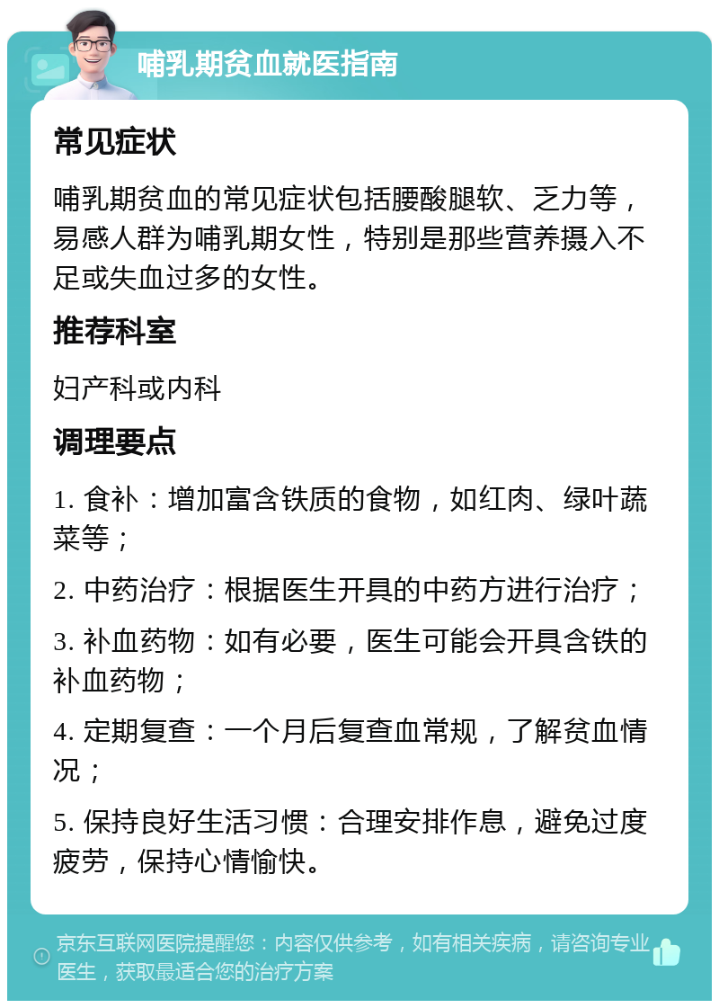 哺乳期贫血就医指南 常见症状 哺乳期贫血的常见症状包括腰酸腿软、乏力等，易感人群为哺乳期女性，特别是那些营养摄入不足或失血过多的女性。 推荐科室 妇产科或内科 调理要点 1. 食补：增加富含铁质的食物，如红肉、绿叶蔬菜等； 2. 中药治疗：根据医生开具的中药方进行治疗； 3. 补血药物：如有必要，医生可能会开具含铁的补血药物； 4. 定期复查：一个月后复查血常规，了解贫血情况； 5. 保持良好生活习惯：合理安排作息，避免过度疲劳，保持心情愉快。