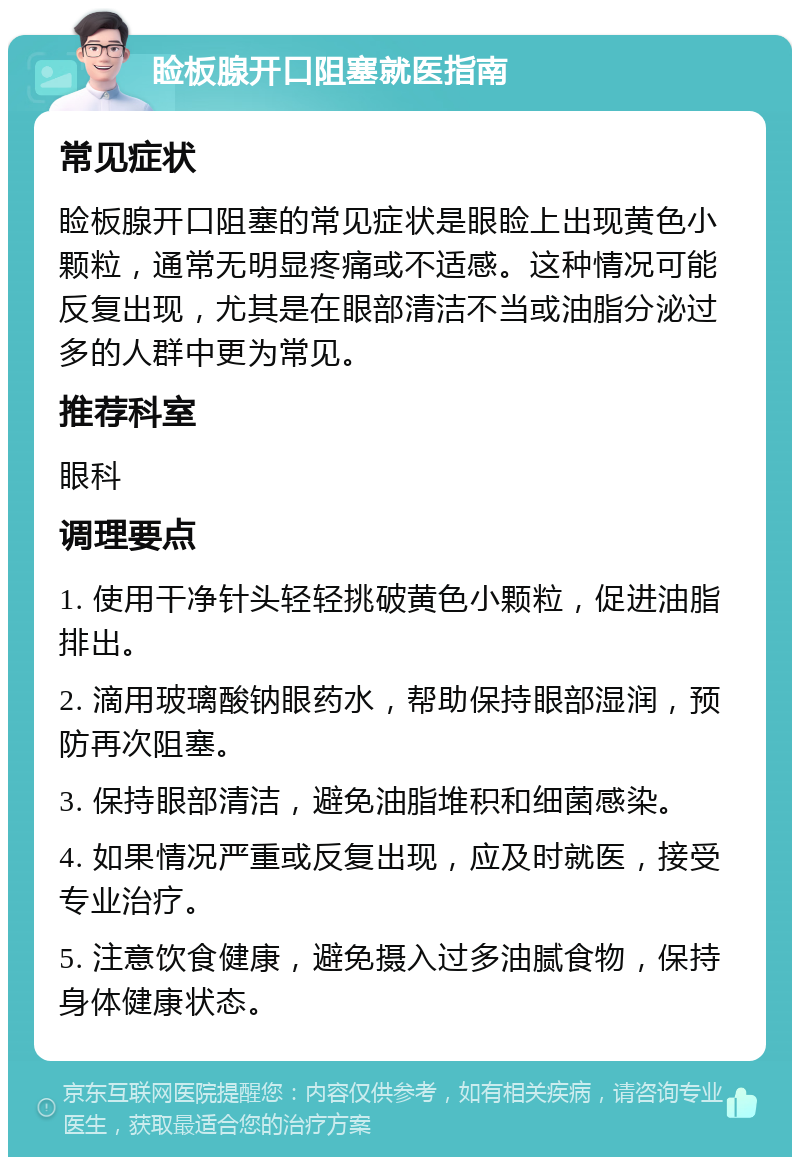 睑板腺开口阻塞就医指南 常见症状 睑板腺开口阻塞的常见症状是眼睑上出现黄色小颗粒，通常无明显疼痛或不适感。这种情况可能反复出现，尤其是在眼部清洁不当或油脂分泌过多的人群中更为常见。 推荐科室 眼科 调理要点 1. 使用干净针头轻轻挑破黄色小颗粒，促进油脂排出。 2. 滴用玻璃酸钠眼药水，帮助保持眼部湿润，预防再次阻塞。 3. 保持眼部清洁，避免油脂堆积和细菌感染。 4. 如果情况严重或反复出现，应及时就医，接受专业治疗。 5. 注意饮食健康，避免摄入过多油腻食物，保持身体健康状态。