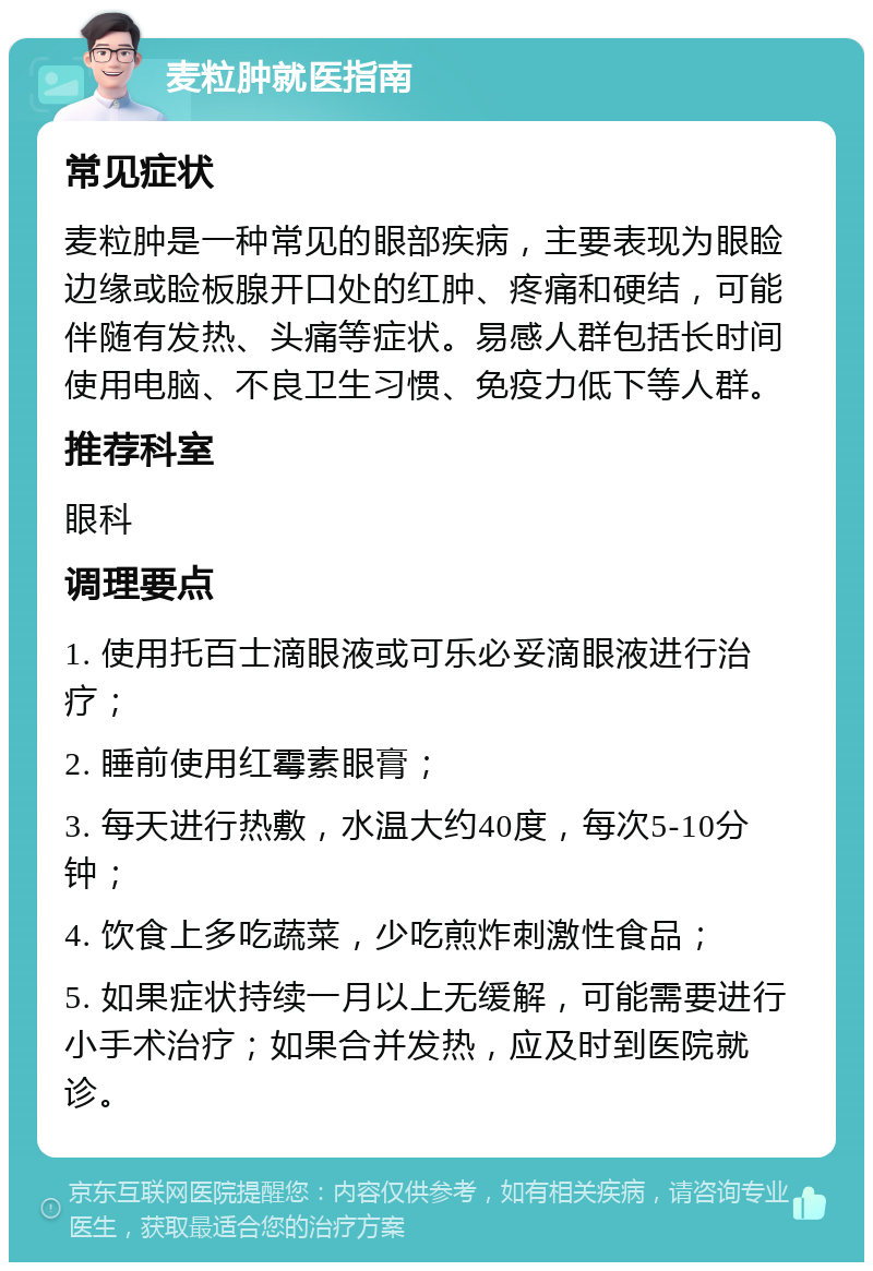 麦粒肿就医指南 常见症状 麦粒肿是一种常见的眼部疾病，主要表现为眼睑边缘或睑板腺开口处的红肿、疼痛和硬结，可能伴随有发热、头痛等症状。易感人群包括长时间使用电脑、不良卫生习惯、免疫力低下等人群。 推荐科室 眼科 调理要点 1. 使用托百士滴眼液或可乐必妥滴眼液进行治疗； 2. 睡前使用红霉素眼膏； 3. 每天进行热敷，水温大约40度，每次5-10分钟； 4. 饮食上多吃蔬菜，少吃煎炸刺激性食品； 5. 如果症状持续一月以上无缓解，可能需要进行小手术治疗；如果合并发热，应及时到医院就诊。