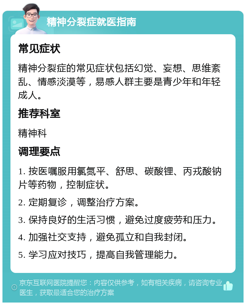 精神分裂症就医指南 常见症状 精神分裂症的常见症状包括幻觉、妄想、思维紊乱、情感淡漠等，易感人群主要是青少年和年轻成人。 推荐科室 精神科 调理要点 1. 按医嘱服用氯氮平、舒思、碳酸锂、丙戎酸钠片等药物，控制症状。 2. 定期复诊，调整治疗方案。 3. 保持良好的生活习惯，避免过度疲劳和压力。 4. 加强社交支持，避免孤立和自我封闭。 5. 学习应对技巧，提高自我管理能力。