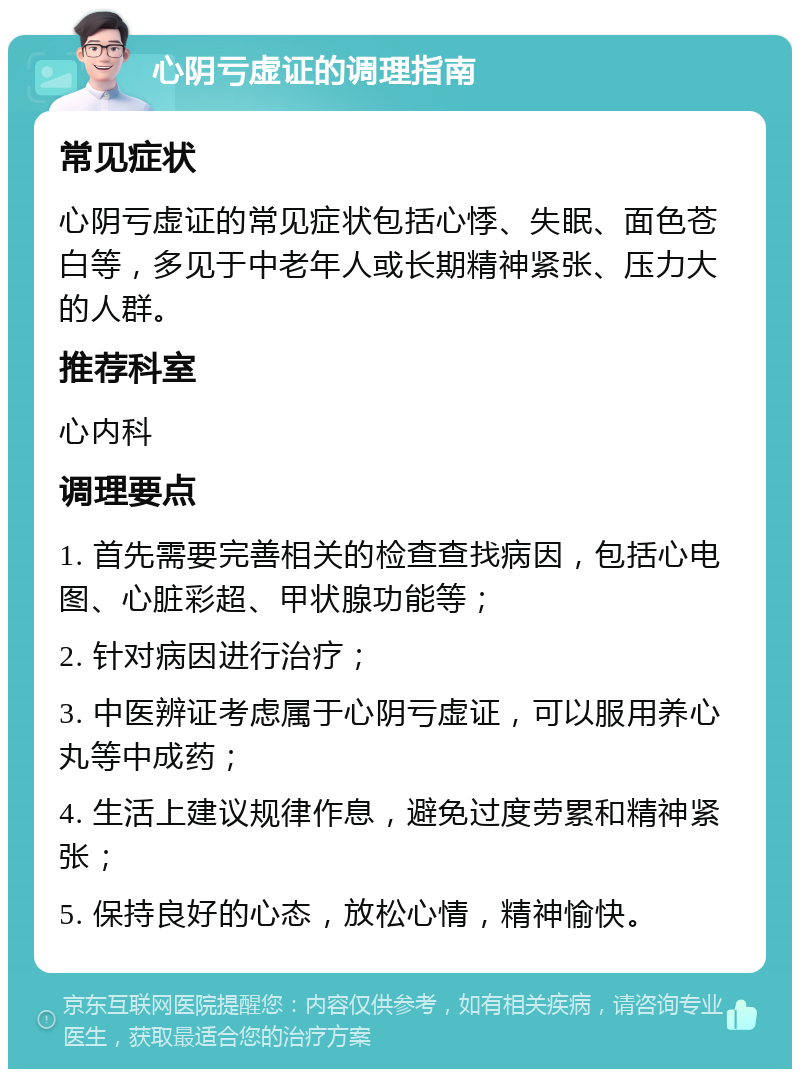 心阴亏虚证的调理指南 常见症状 心阴亏虚证的常见症状包括心悸、失眠、面色苍白等，多见于中老年人或长期精神紧张、压力大的人群。 推荐科室 心内科 调理要点 1. 首先需要完善相关的检查查找病因，包括心电图、心脏彩超、甲状腺功能等； 2. 针对病因进行治疗； 3. 中医辨证考虑属于心阴亏虚证，可以服用养心丸等中成药； 4. 生活上建议规律作息，避免过度劳累和精神紧张； 5. 保持良好的心态，放松心情，精神愉快。