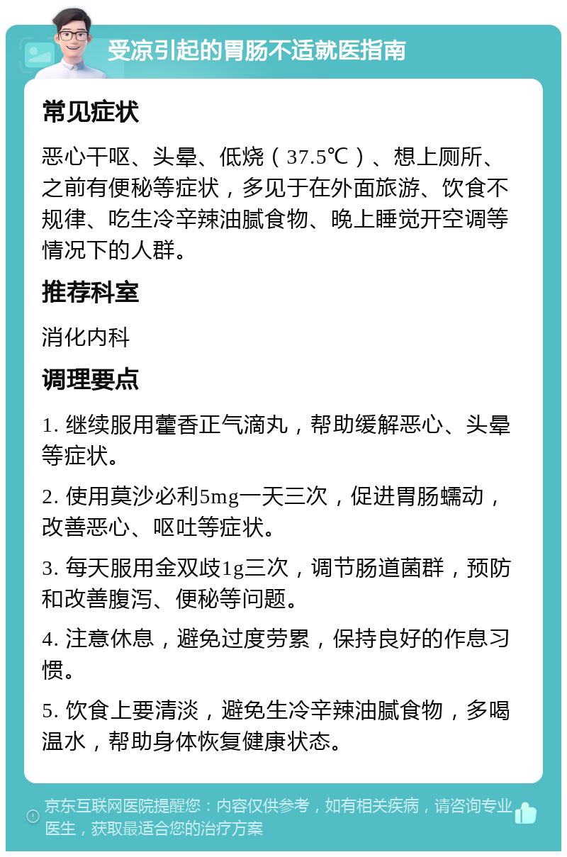 受凉引起的胃肠不适就医指南 常见症状 恶心干呕、头晕、低烧（37.5℃）、想上厕所、之前有便秘等症状，多见于在外面旅游、饮食不规律、吃生冷辛辣油腻食物、晚上睡觉开空调等情况下的人群。 推荐科室 消化内科 调理要点 1. 继续服用藿香正气滴丸，帮助缓解恶心、头晕等症状。 2. 使用莫沙必利5mg一天三次，促进胃肠蠕动，改善恶心、呕吐等症状。 3. 每天服用金双歧1g三次，调节肠道菌群，预防和改善腹泻、便秘等问题。 4. 注意休息，避免过度劳累，保持良好的作息习惯。 5. 饮食上要清淡，避免生冷辛辣油腻食物，多喝温水，帮助身体恢复健康状态。