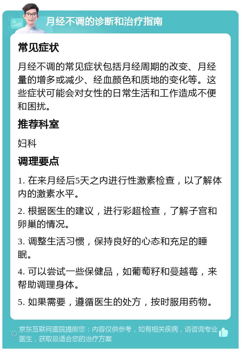 月经不调的诊断和治疗指南 常见症状 月经不调的常见症状包括月经周期的改变、月经量的增多或减少、经血颜色和质地的变化等。这些症状可能会对女性的日常生活和工作造成不便和困扰。 推荐科室 妇科 调理要点 1. 在来月经后5天之内进行性激素检查，以了解体内的激素水平。 2. 根据医生的建议，进行彩超检查，了解子宫和卵巢的情况。 3. 调整生活习惯，保持良好的心态和充足的睡眠。 4. 可以尝试一些保健品，如葡萄籽和蔓越莓，来帮助调理身体。 5. 如果需要，遵循医生的处方，按时服用药物。