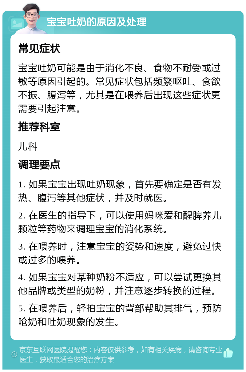 宝宝吐奶的原因及处理 常见症状 宝宝吐奶可能是由于消化不良、食物不耐受或过敏等原因引起的。常见症状包括频繁呕吐、食欲不振、腹泻等，尤其是在喂养后出现这些症状更需要引起注意。 推荐科室 儿科 调理要点 1. 如果宝宝出现吐奶现象，首先要确定是否有发热、腹泻等其他症状，并及时就医。 2. 在医生的指导下，可以使用妈咪爱和醒脾养儿颗粒等药物来调理宝宝的消化系统。 3. 在喂养时，注意宝宝的姿势和速度，避免过快或过多的喂养。 4. 如果宝宝对某种奶粉不适应，可以尝试更换其他品牌或类型的奶粉，并注意逐步转换的过程。 5. 在喂养后，轻拍宝宝的背部帮助其排气，预防呛奶和吐奶现象的发生。