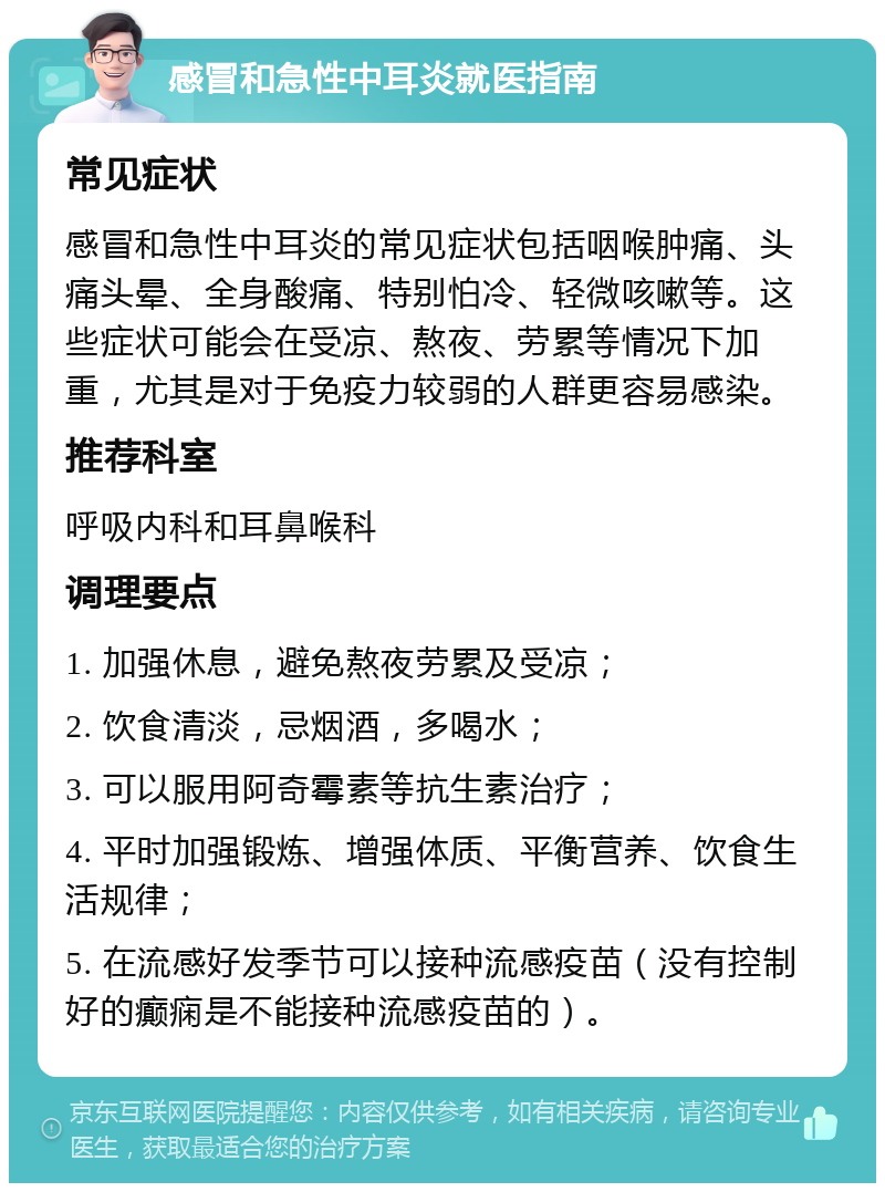 感冒和急性中耳炎就医指南 常见症状 感冒和急性中耳炎的常见症状包括咽喉肿痛、头痛头晕、全身酸痛、特别怕冷、轻微咳嗽等。这些症状可能会在受凉、熬夜、劳累等情况下加重，尤其是对于免疫力较弱的人群更容易感染。 推荐科室 呼吸内科和耳鼻喉科 调理要点 1. 加强休息，避免熬夜劳累及受凉； 2. 饮食清淡，忌烟酒，多喝水； 3. 可以服用阿奇霉素等抗生素治疗； 4. 平时加强锻炼、增强体质、平衡营养、饮食生活规律； 5. 在流感好发季节可以接种流感疫苗（没有控制好的癫痫是不能接种流感疫苗的）。