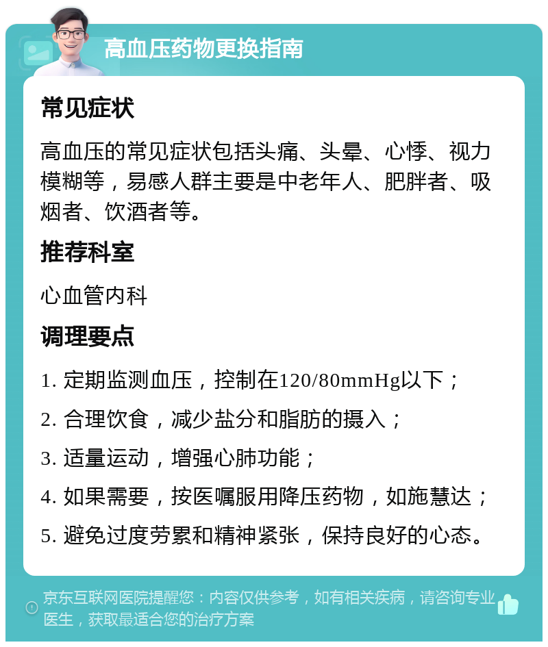 高血压药物更换指南 常见症状 高血压的常见症状包括头痛、头晕、心悸、视力模糊等，易感人群主要是中老年人、肥胖者、吸烟者、饮酒者等。 推荐科室 心血管内科 调理要点 1. 定期监测血压，控制在120/80mmHg以下； 2. 合理饮食，减少盐分和脂肪的摄入； 3. 适量运动，增强心肺功能； 4. 如果需要，按医嘱服用降压药物，如施慧达； 5. 避免过度劳累和精神紧张，保持良好的心态。