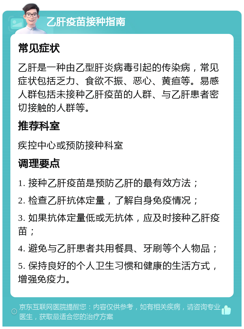 乙肝疫苗接种指南 常见症状 乙肝是一种由乙型肝炎病毒引起的传染病，常见症状包括乏力、食欲不振、恶心、黄疸等。易感人群包括未接种乙肝疫苗的人群、与乙肝患者密切接触的人群等。 推荐科室 疾控中心或预防接种科室 调理要点 1. 接种乙肝疫苗是预防乙肝的最有效方法； 2. 检查乙肝抗体定量，了解自身免疫情况； 3. 如果抗体定量低或无抗体，应及时接种乙肝疫苗； 4. 避免与乙肝患者共用餐具、牙刷等个人物品； 5. 保持良好的个人卫生习惯和健康的生活方式，增强免疫力。