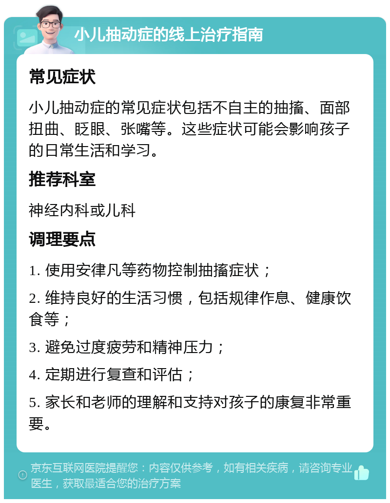 小儿抽动症的线上治疗指南 常见症状 小儿抽动症的常见症状包括不自主的抽搐、面部扭曲、眨眼、张嘴等。这些症状可能会影响孩子的日常生活和学习。 推荐科室 神经内科或儿科 调理要点 1. 使用安律凡等药物控制抽搐症状； 2. 维持良好的生活习惯，包括规律作息、健康饮食等； 3. 避免过度疲劳和精神压力； 4. 定期进行复查和评估； 5. 家长和老师的理解和支持对孩子的康复非常重要。