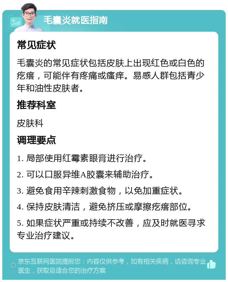 毛囊炎就医指南 常见症状 毛囊炎的常见症状包括皮肤上出现红色或白色的疙瘩，可能伴有疼痛或瘙痒。易感人群包括青少年和油性皮肤者。 推荐科室 皮肤科 调理要点 1. 局部使用红霉素眼膏进行治疗。 2. 可以口服异维A胶囊来辅助治疗。 3. 避免食用辛辣刺激食物，以免加重症状。 4. 保持皮肤清洁，避免挤压或摩擦疙瘩部位。 5. 如果症状严重或持续不改善，应及时就医寻求专业治疗建议。