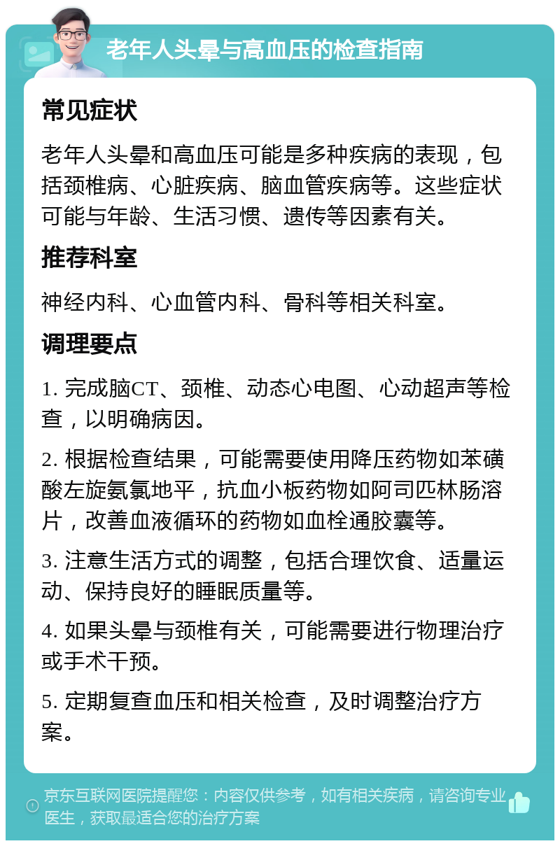 老年人头晕与高血压的检查指南 常见症状 老年人头晕和高血压可能是多种疾病的表现，包括颈椎病、心脏疾病、脑血管疾病等。这些症状可能与年龄、生活习惯、遗传等因素有关。 推荐科室 神经内科、心血管内科、骨科等相关科室。 调理要点 1. 完成脑CT、颈椎、动态心电图、心动超声等检查，以明确病因。 2. 根据检查结果，可能需要使用降压药物如苯磺酸左旋氨氯地平，抗血小板药物如阿司匹林肠溶片，改善血液循环的药物如血栓通胶囊等。 3. 注意生活方式的调整，包括合理饮食、适量运动、保持良好的睡眠质量等。 4. 如果头晕与颈椎有关，可能需要进行物理治疗或手术干预。 5. 定期复查血压和相关检查，及时调整治疗方案。