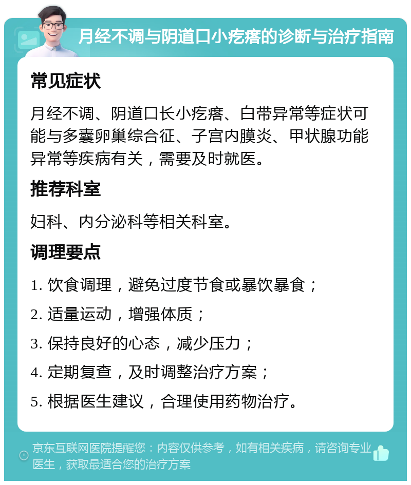 月经不调与阴道口小疙瘩的诊断与治疗指南 常见症状 月经不调、阴道口长小疙瘩、白带异常等症状可能与多囊卵巢综合征、子宫内膜炎、甲状腺功能异常等疾病有关，需要及时就医。 推荐科室 妇科、内分泌科等相关科室。 调理要点 1. 饮食调理，避免过度节食或暴饮暴食； 2. 适量运动，增强体质； 3. 保持良好的心态，减少压力； 4. 定期复查，及时调整治疗方案； 5. 根据医生建议，合理使用药物治疗。