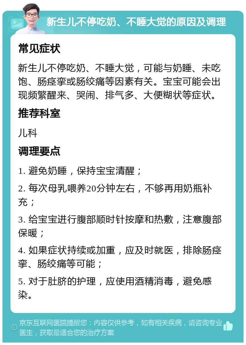 新生儿不停吃奶、不睡大觉的原因及调理 常见症状 新生儿不停吃奶、不睡大觉，可能与奶睡、未吃饱、肠痉挛或肠绞痛等因素有关。宝宝可能会出现频繁醒来、哭闹、排气多、大便糊状等症状。 推荐科室 儿科 调理要点 1. 避免奶睡，保持宝宝清醒； 2. 每次母乳喂养20分钟左右，不够再用奶瓶补充； 3. 给宝宝进行腹部顺时针按摩和热敷，注意腹部保暖； 4. 如果症状持续或加重，应及时就医，排除肠痉挛、肠绞痛等可能； 5. 对于肚脐的护理，应使用酒精消毒，避免感染。