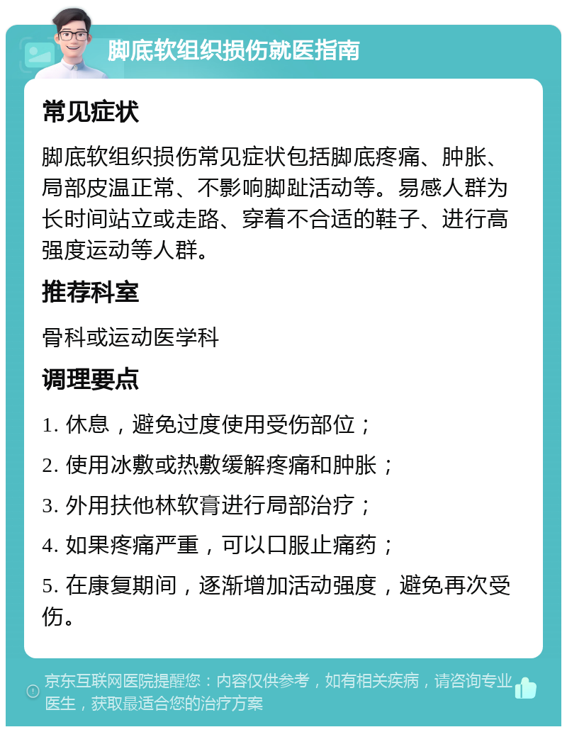 脚底软组织损伤就医指南 常见症状 脚底软组织损伤常见症状包括脚底疼痛、肿胀、局部皮温正常、不影响脚趾活动等。易感人群为长时间站立或走路、穿着不合适的鞋子、进行高强度运动等人群。 推荐科室 骨科或运动医学科 调理要点 1. 休息，避免过度使用受伤部位； 2. 使用冰敷或热敷缓解疼痛和肿胀； 3. 外用扶他林软膏进行局部治疗； 4. 如果疼痛严重，可以口服止痛药； 5. 在康复期间，逐渐增加活动强度，避免再次受伤。