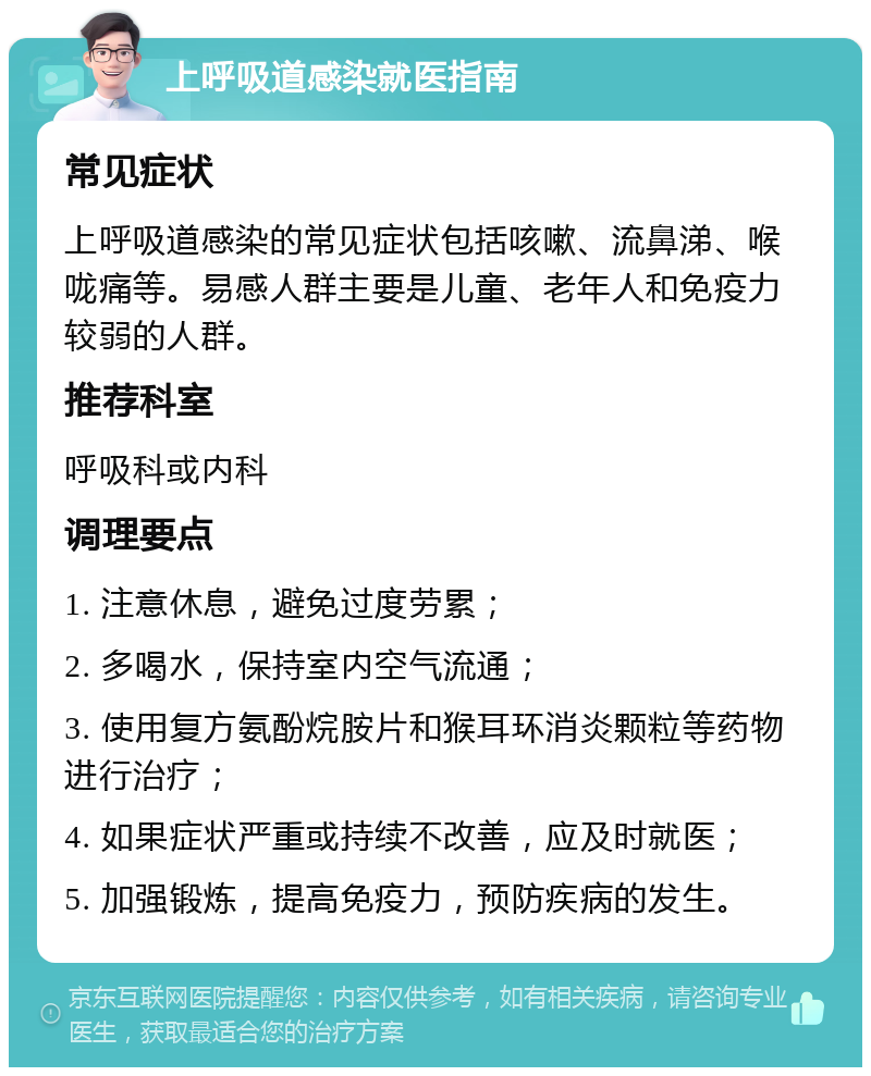 上呼吸道感染就医指南 常见症状 上呼吸道感染的常见症状包括咳嗽、流鼻涕、喉咙痛等。易感人群主要是儿童、老年人和免疫力较弱的人群。 推荐科室 呼吸科或内科 调理要点 1. 注意休息，避免过度劳累； 2. 多喝水，保持室内空气流通； 3. 使用复方氨酚烷胺片和猴耳环消炎颗粒等药物进行治疗； 4. 如果症状严重或持续不改善，应及时就医； 5. 加强锻炼，提高免疫力，预防疾病的发生。