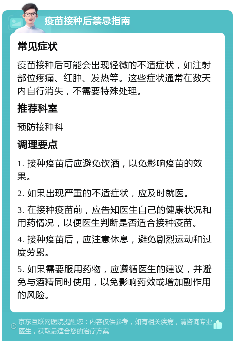 疫苗接种后禁忌指南 常见症状 疫苗接种后可能会出现轻微的不适症状，如注射部位疼痛、红肿、发热等。这些症状通常在数天内自行消失，不需要特殊处理。 推荐科室 预防接种科 调理要点 1. 接种疫苗后应避免饮酒，以免影响疫苗的效果。 2. 如果出现严重的不适症状，应及时就医。 3. 在接种疫苗前，应告知医生自己的健康状况和用药情况，以便医生判断是否适合接种疫苗。 4. 接种疫苗后，应注意休息，避免剧烈运动和过度劳累。 5. 如果需要服用药物，应遵循医生的建议，并避免与酒精同时使用，以免影响药效或增加副作用的风险。