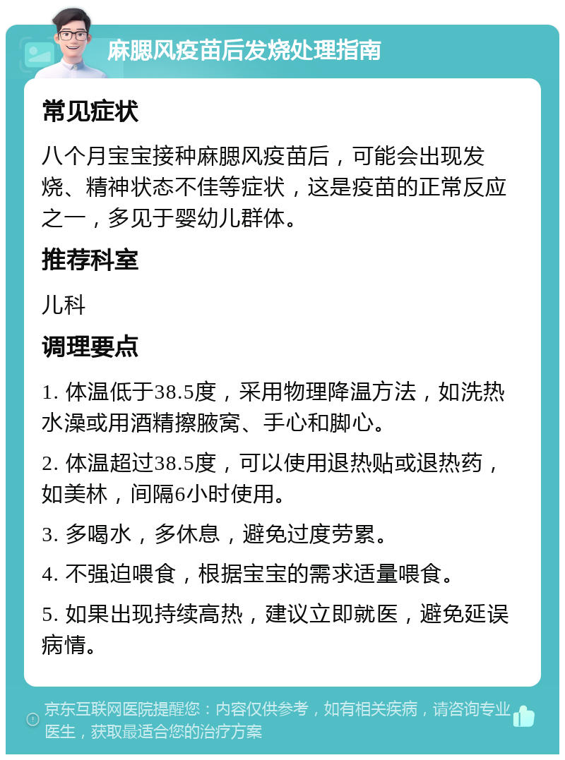 麻腮风疫苗后发烧处理指南 常见症状 八个月宝宝接种麻腮风疫苗后，可能会出现发烧、精神状态不佳等症状，这是疫苗的正常反应之一，多见于婴幼儿群体。 推荐科室 儿科 调理要点 1. 体温低于38.5度，采用物理降温方法，如洗热水澡或用酒精擦腋窝、手心和脚心。 2. 体温超过38.5度，可以使用退热贴或退热药，如美林，间隔6小时使用。 3. 多喝水，多休息，避免过度劳累。 4. 不强迫喂食，根据宝宝的需求适量喂食。 5. 如果出现持续高热，建议立即就医，避免延误病情。