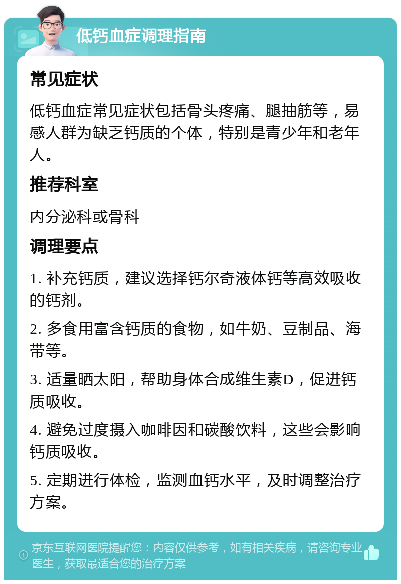 低钙血症调理指南 常见症状 低钙血症常见症状包括骨头疼痛、腿抽筋等，易感人群为缺乏钙质的个体，特别是青少年和老年人。 推荐科室 内分泌科或骨科 调理要点 1. 补充钙质，建议选择钙尔奇液体钙等高效吸收的钙剂。 2. 多食用富含钙质的食物，如牛奶、豆制品、海带等。 3. 适量晒太阳，帮助身体合成维生素D，促进钙质吸收。 4. 避免过度摄入咖啡因和碳酸饮料，这些会影响钙质吸收。 5. 定期进行体检，监测血钙水平，及时调整治疗方案。