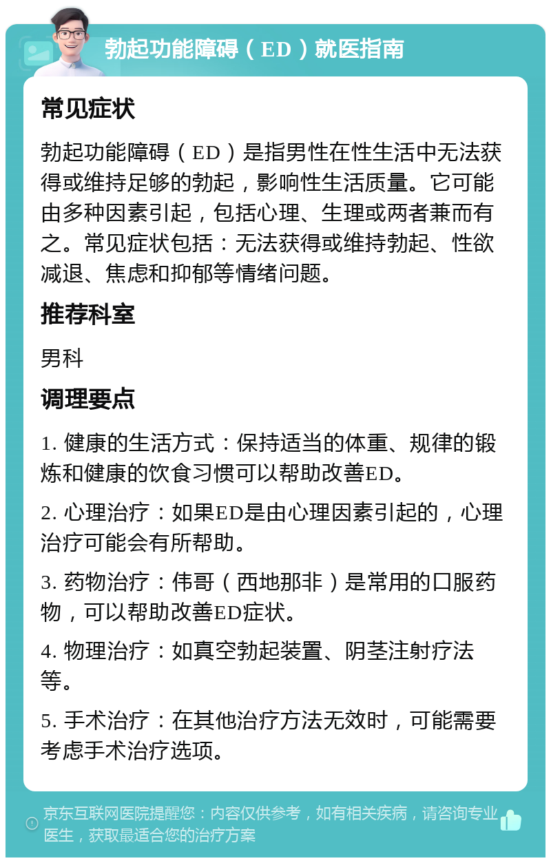 勃起功能障碍（ED）就医指南 常见症状 勃起功能障碍（ED）是指男性在性生活中无法获得或维持足够的勃起，影响性生活质量。它可能由多种因素引起，包括心理、生理或两者兼而有之。常见症状包括：无法获得或维持勃起、性欲减退、焦虑和抑郁等情绪问题。 推荐科室 男科 调理要点 1. 健康的生活方式：保持适当的体重、规律的锻炼和健康的饮食习惯可以帮助改善ED。 2. 心理治疗：如果ED是由心理因素引起的，心理治疗可能会有所帮助。 3. 药物治疗：伟哥（西地那非）是常用的口服药物，可以帮助改善ED症状。 4. 物理治疗：如真空勃起装置、阴茎注射疗法等。 5. 手术治疗：在其他治疗方法无效时，可能需要考虑手术治疗选项。